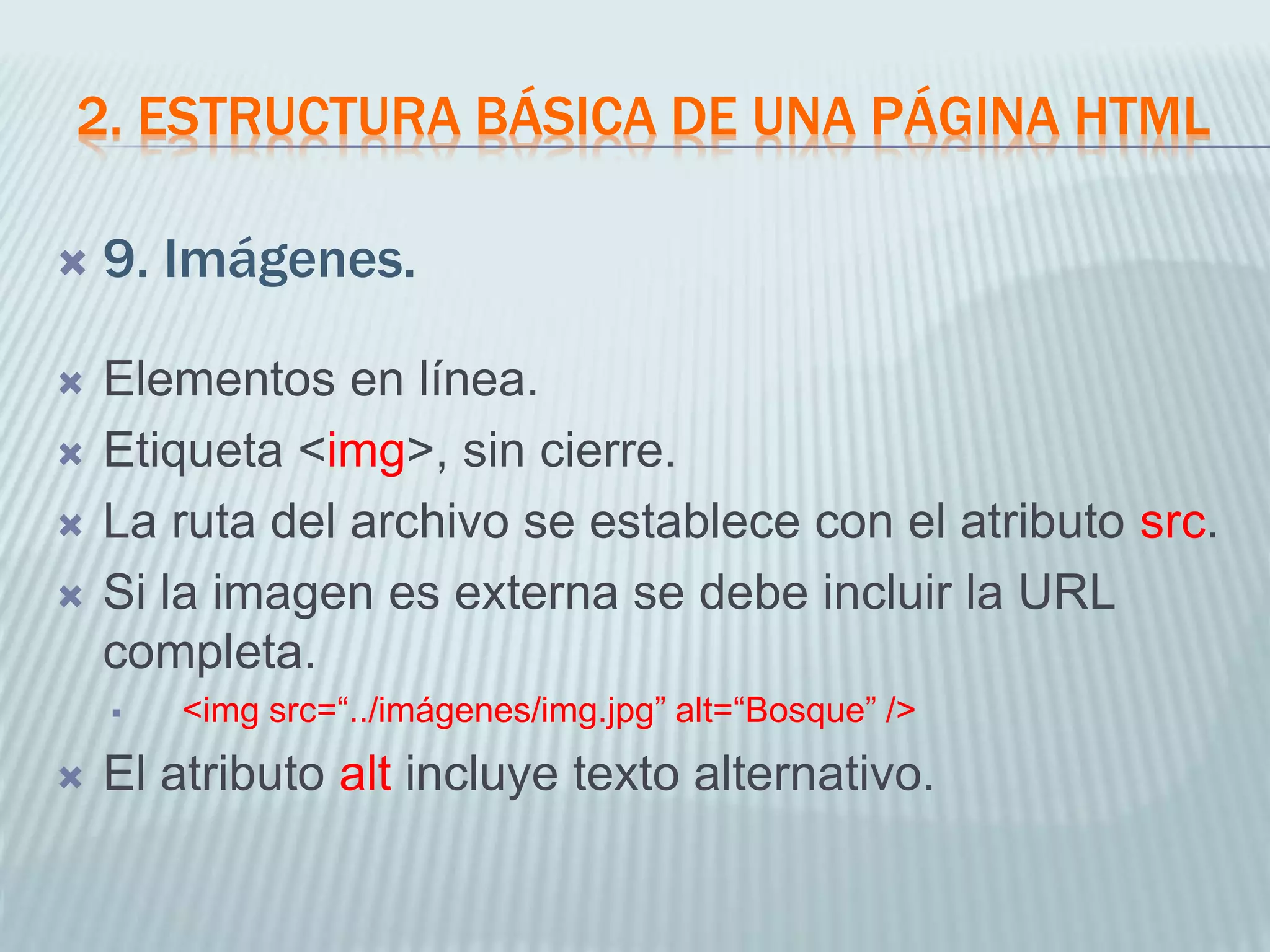 2. ESTRUCTURA BÁSICA DE UNA PÁGINA HTML
 9. Imágenes.
 Elementos en línea.
 Etiqueta <img>, sin cierre.
 La ruta del archivo se establece con el atributo src.
 Si la imagen es externa se debe incluir la URL
completa.
 <img src=“../imágenes/img.jpg” alt=“Bosque” />
 El atributo alt incluye texto alternativo.
 