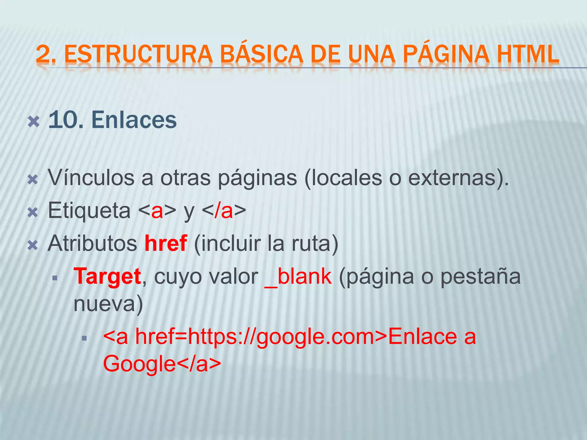 2. ESTRUCTURA BÁSICA DE UNA PÁGINA HTML
 10. Enlaces
 Vínculos a otras páginas (locales o externas).
 Etiqueta <a> y </a>
 Atributos href (incluir la ruta)
 Target, cuyo valor _blank (página o pestaña
nueva)
 <a href=https://google.com>Enlace a
Google</a>
 