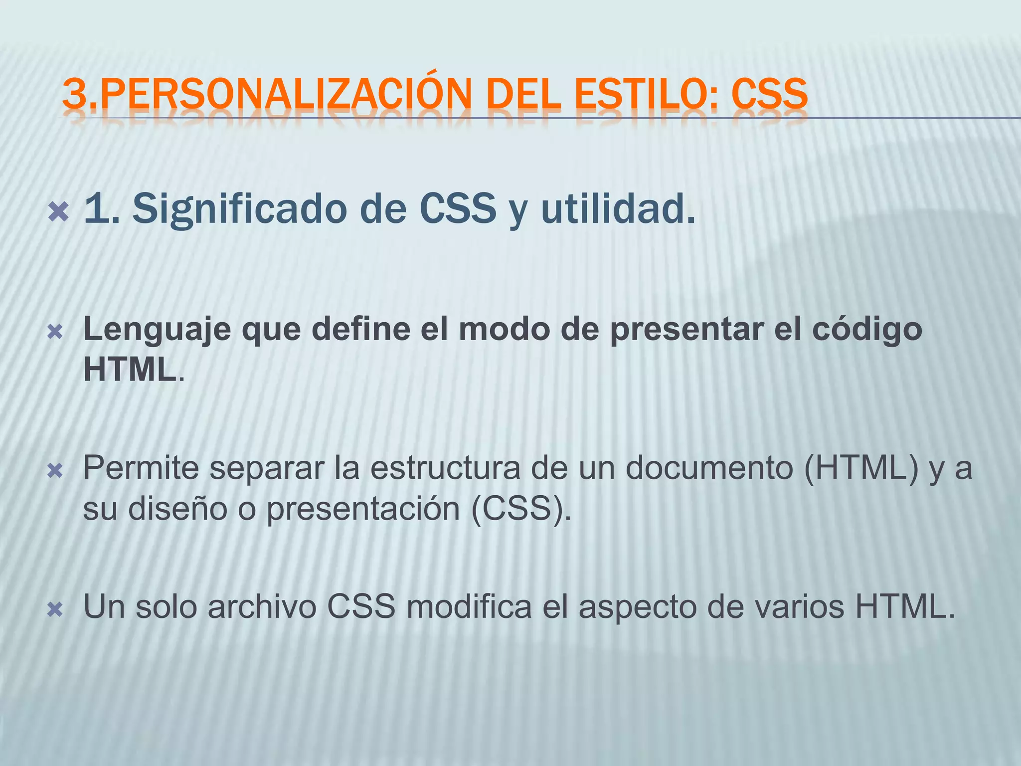 3.PERSONALIZACIÓN DEL ESTILO: CSS
 1. Significado de CSS y utilidad.
 Lenguaje que define el modo de presentar el código
HTML.
 Permite separar la estructura de un documento (HTML) y a
su diseño o presentación (CSS).
 Un solo archivo CSS modifica el aspecto de varios HTML.
 