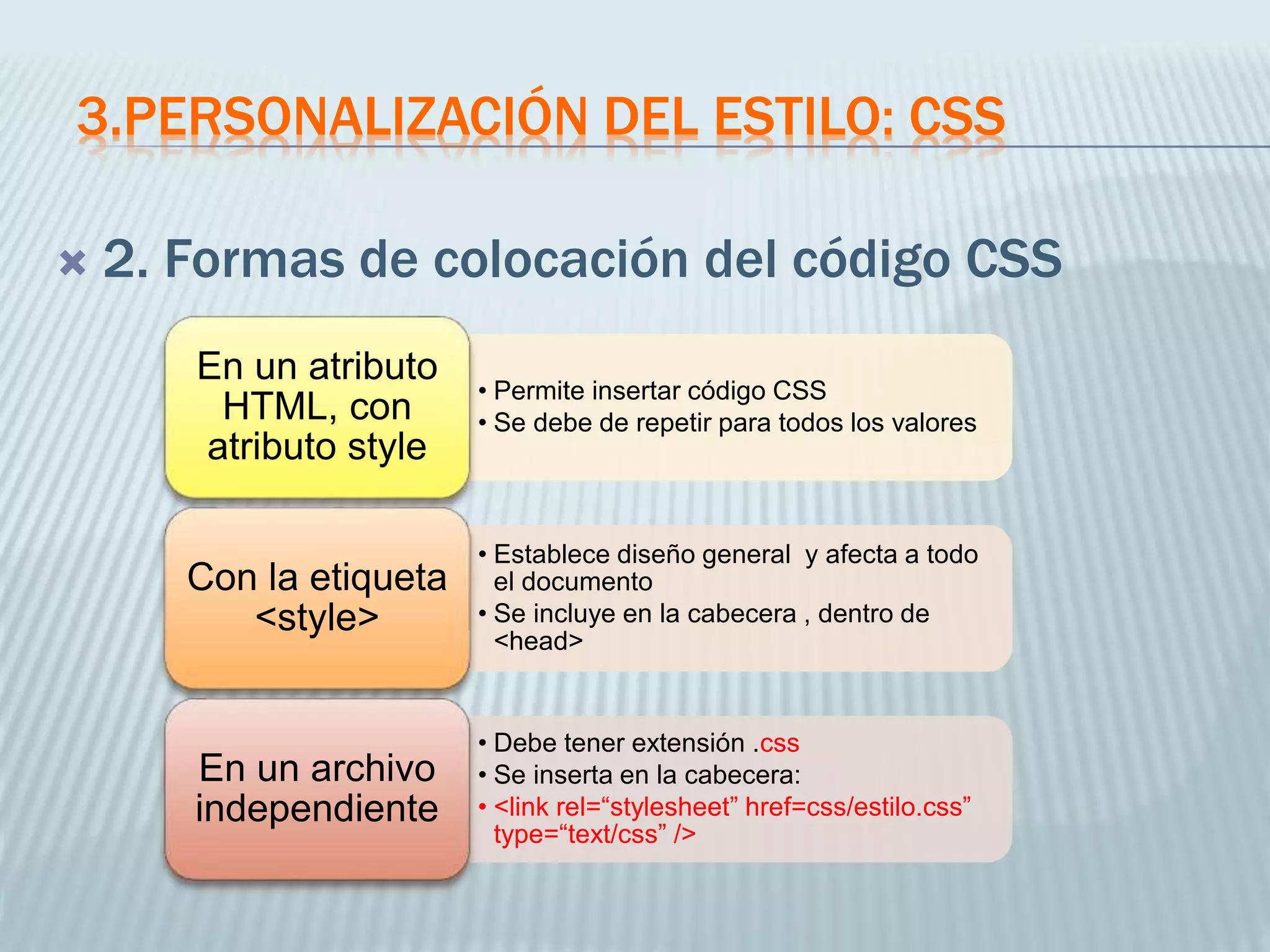 3.PERSONALIZACIÓN DEL ESTILO: CSS
 2. Formas de colocación del código CSS
• Permite insertar código CSS
• Se debe de repetir para todos los valores
En un atributo
HTML, con
atributo style
• Establece diseño general y afecta a todo
el documento
• Se incluye en la cabecera , dentro de
<head>
Con la etiqueta
<style>
• Debe tener extensión .css
• Se inserta en la cabecera:
• <link rel=“stylesheet” href=css/estilo.css”
type=“text/css” />
En un archivo
independiente
 