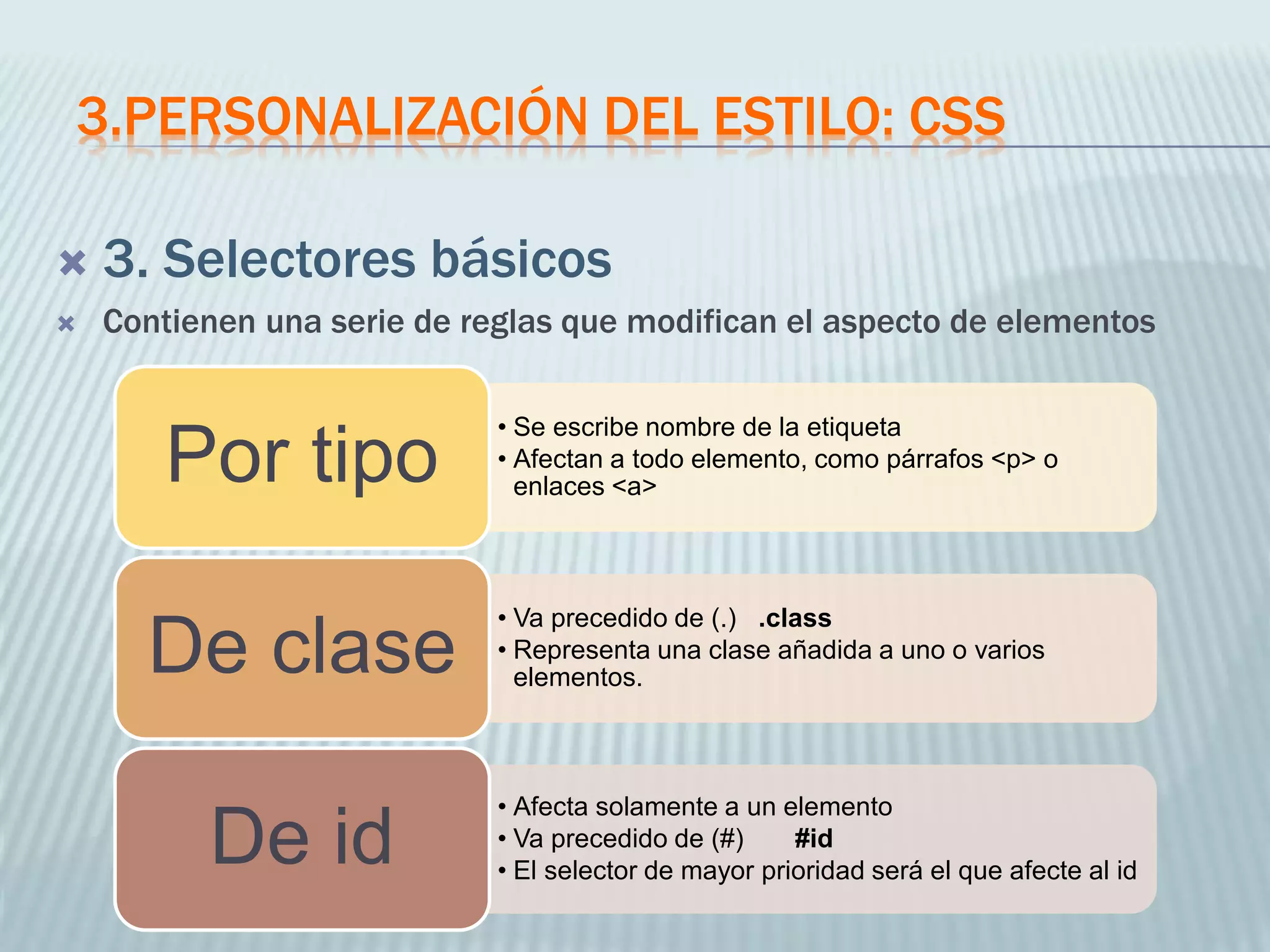 3.PERSONALIZACIÓN DEL ESTILO: CSS
 3. Selectores básicos
 Contienen una serie de reglas que modifican el aspecto de elementos
• Se escribe nombre de la etiqueta
• Afectan a todo elemento, como párrafos <p> o
enlaces <a>
Por tipo
• Va precedido de (.) .class
• Representa una clase añadida a uno o varios
elementos.
De clase
• Afecta solamente a un elemento
• Va precedido de (#) #id
• El selector de mayor prioridad será el que afecte al id
De id
 