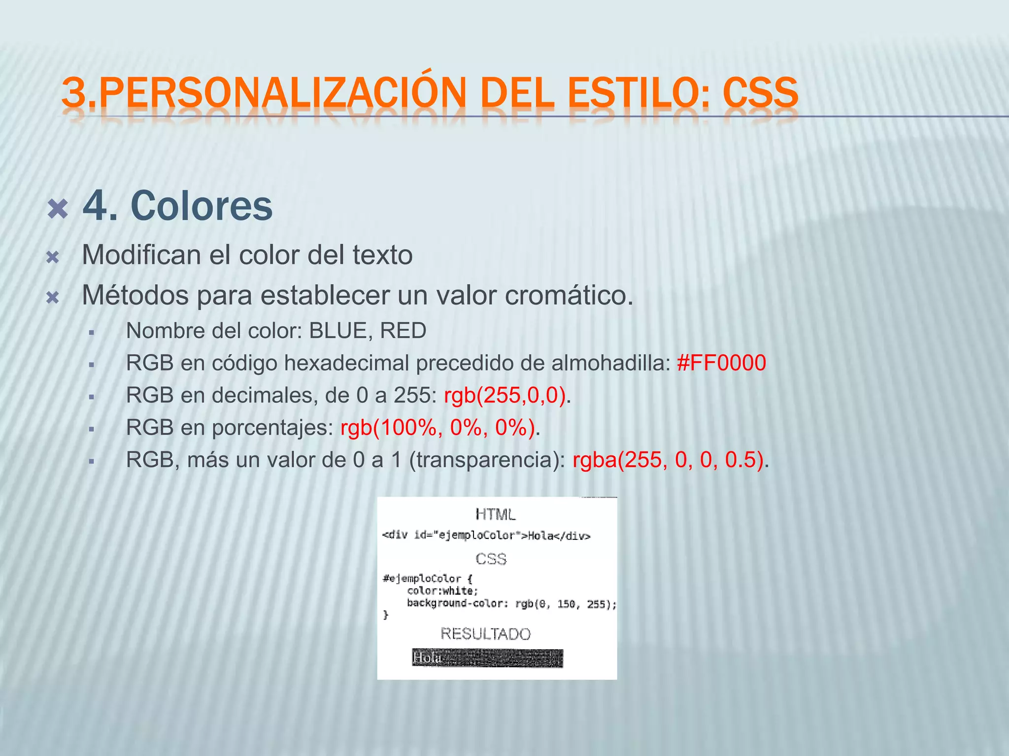 3.PERSONALIZACIÓN DEL ESTILO: CSS
 4. Colores
 Modifican el color del texto
 Métodos para establecer un valor cromático.
 Nombre del color: BLUE, RED
 RGB en código hexadecimal precedido de almohadilla: #FF0000
 RGB en decimales, de 0 a 255: rgb(255,0,0).
 RGB en porcentajes: rgb(100%, 0%, 0%).
 RGB, más un valor de 0 a 1 (transparencia): rgba(255, 0, 0, 0.5).
 