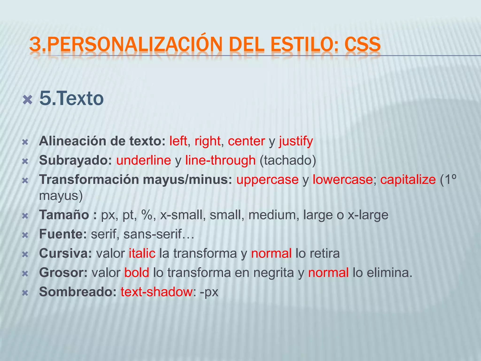 3.PERSONALIZACIÓN DEL ESTILO: CSS
 5.Texto
 Alineación de texto: left, right, center y justify
 Subrayado: underline y line-through (tachado)
 Transformación mayus/minus: uppercase y lowercase; capitalize (1º
mayus)
 Tamaño : px, pt, %, x-small, small, medium, large o x-large
 Fuente: serif, sans-serif…
 Cursiva: valor italic la transforma y normal lo retira
 Grosor: valor bold lo transforma en negrita y normal lo elimina.
 Sombreado: text-shadow: -px
 