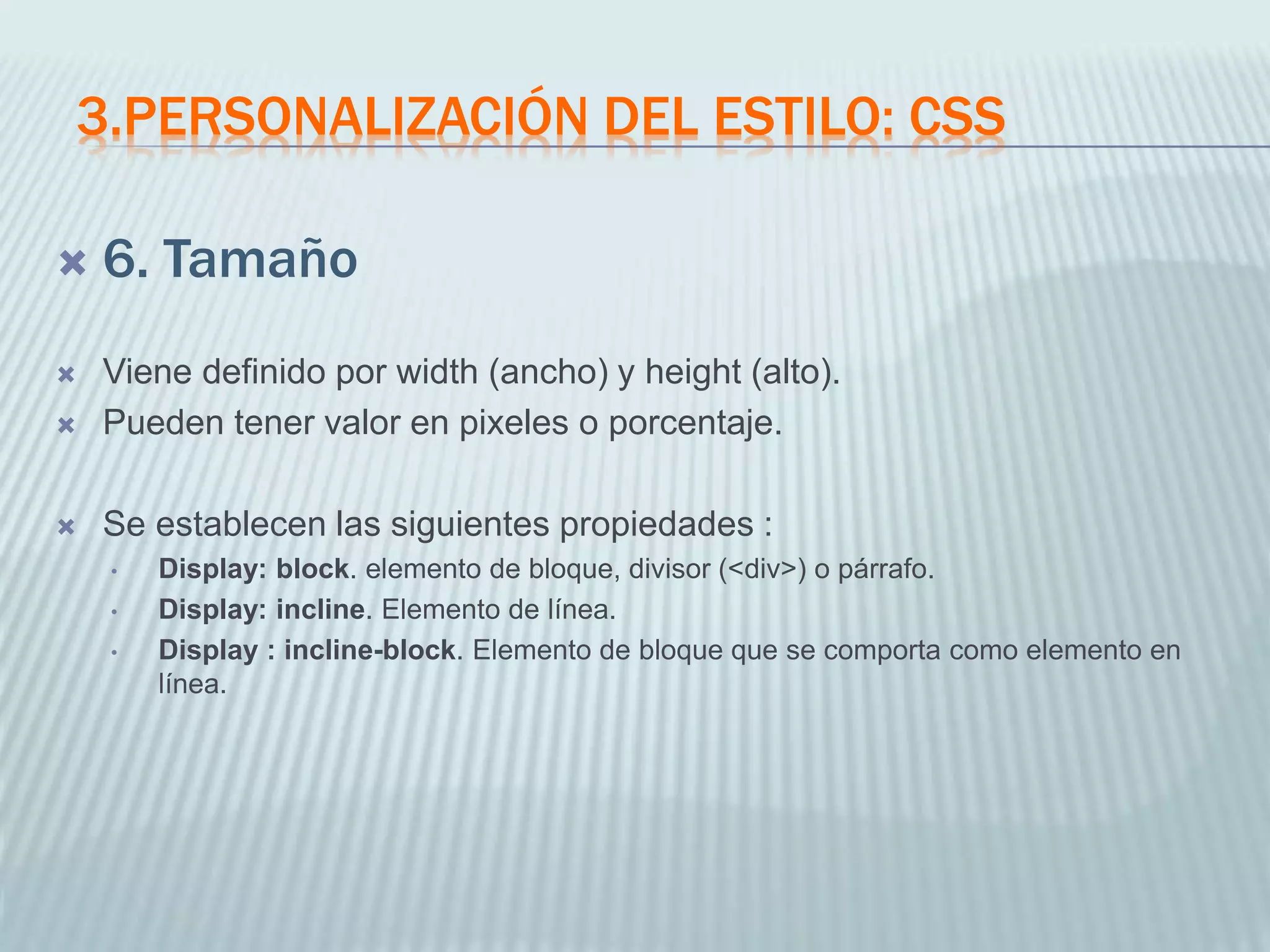 3.PERSONALIZACIÓN DEL ESTILO: CSS
 6. Tamaño
 Viene definido por width (ancho) y height (alto).
 Pueden tener valor en pixeles o porcentaje.
 Se establecen las siguientes propiedades :
• Display: block. elemento de bloque, divisor (<div>) o párrafo.
• Display: incline. Elemento de línea.
• Display : incline-block. Elemento de bloque que se comporta como elemento en
línea.
 