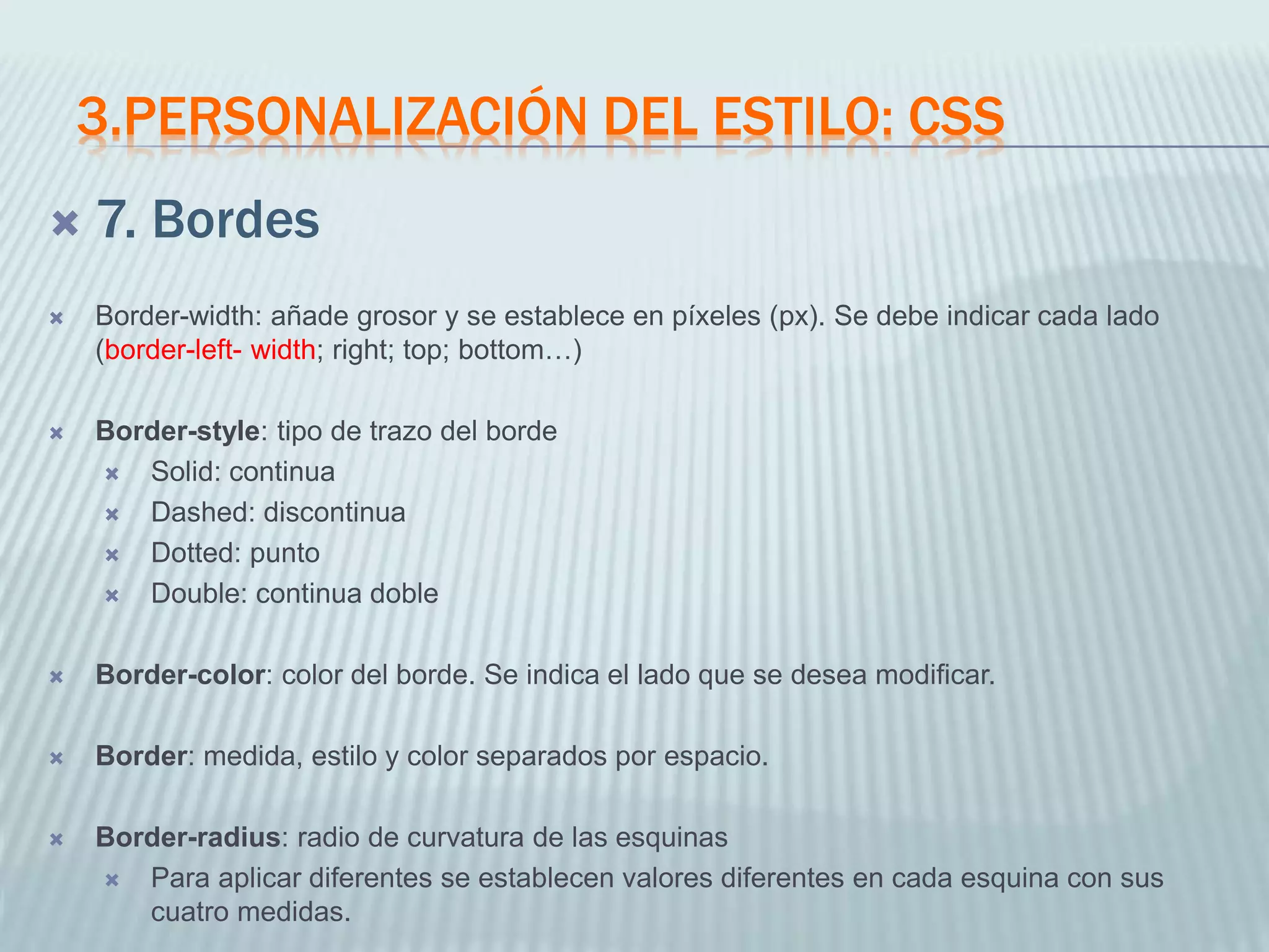 3.PERSONALIZACIÓN DEL ESTILO: CSS
 7. Bordes
 Border-width: añade grosor y se establece en píxeles (px). Se debe indicar cada lado
(border-left- width; right; top; bottom…)
 Border-style: tipo de trazo del borde
 Solid: continua
 Dashed: discontinua
 Dotted: punto
 Double: continua doble
 Border-color: color del borde. Se indica el lado que se desea modificar.
 Border: medida, estilo y color separados por espacio.
 Border-radius: radio de curvatura de las esquinas
 Para aplicar diferentes se establecen valores diferentes en cada esquina con sus
cuatro medidas.
 
