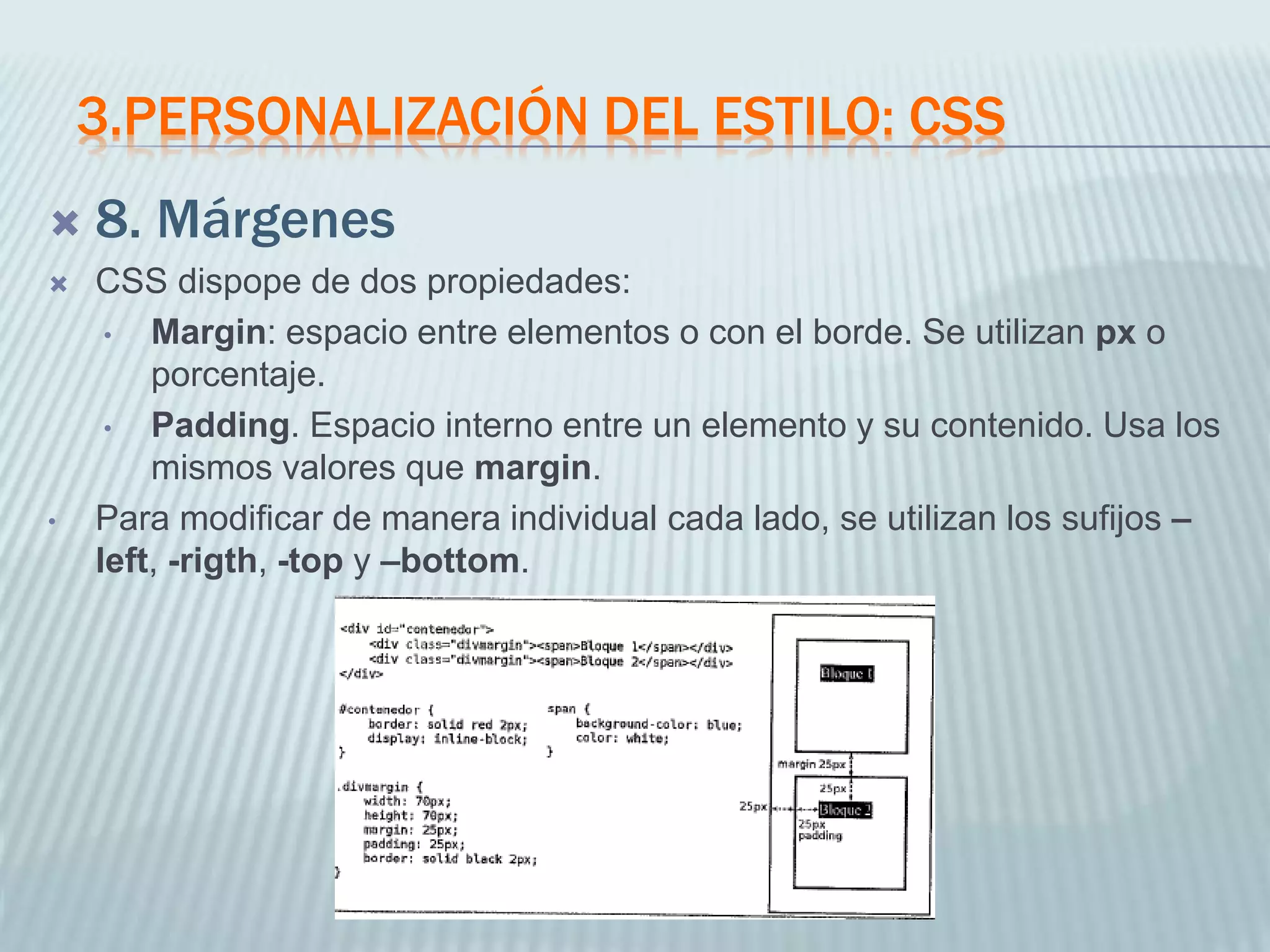 3.PERSONALIZACIÓN DEL ESTILO: CSS
 8. Márgenes
 CSS dispope de dos propiedades:
• Margin: espacio entre elementos o con el borde. Se utilizan px o
porcentaje.
• Padding. Espacio interno entre un elemento y su contenido. Usa los
mismos valores que margin.
• Para modificar de manera individual cada lado, se utilizan los sufijos –
left, -rigth, -top y –bottom.
 