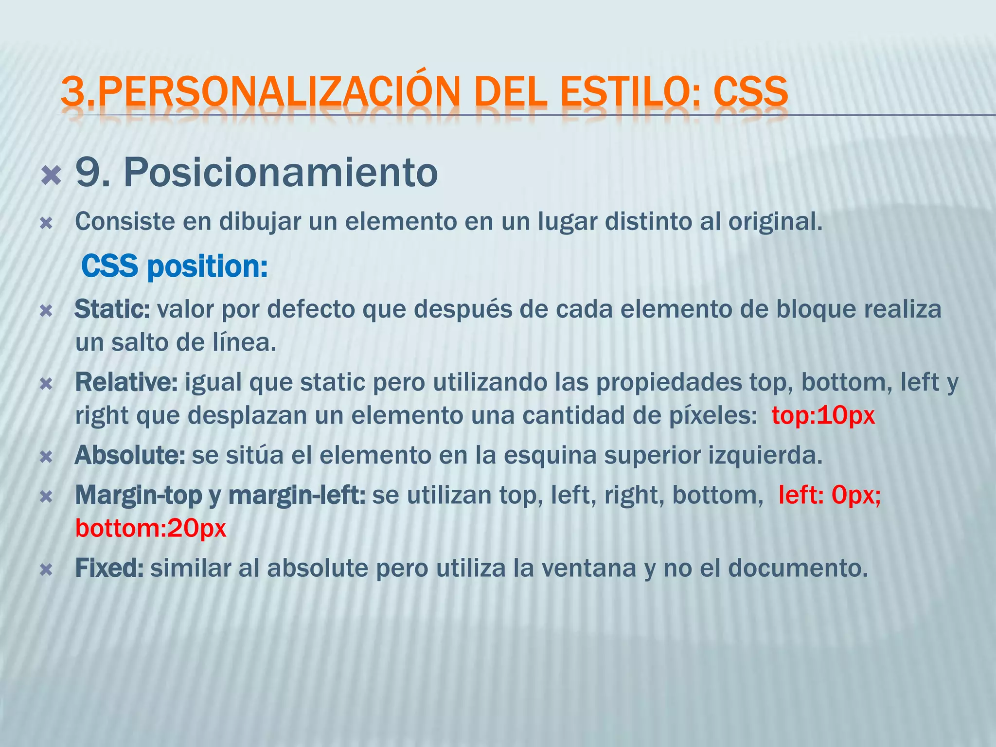 3.PERSONALIZACIÓN DEL ESTILO: CSS
 9. Posicionamiento
 Consiste en dibujar un elemento en un lugar distinto al original.
CSS position:
 Static: valor por defecto que después de cada elemento de bloque realiza
un salto de línea.
 Relative: igual que static pero utilizando las propiedades top, bottom, left y
right que desplazan un elemento una cantidad de píxeles: top:10px
 Absolute: se sitúa el elemento en la esquina superior izquierda.
 Margin-top y margin-left: se utilizan top, left, right, bottom, left: 0px;
bottom:20px
 Fixed: similar al absolute pero utiliza la ventana y no el documento.
 