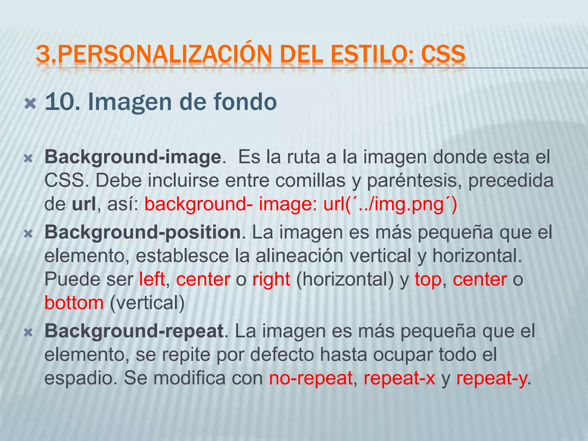 3.PERSONALIZACIÓN DEL ESTILO: CSS
 10. Imagen de fondo
 Background-image. Es la ruta a la imagen donde esta el
CSS. Debe incluirse entre comillas y paréntesis, precedida
de url, así: background- image: url(´../img.png´)
 Background-position. La imagen es más pequeña que el
elemento, establesce la alineación vertical y horizontal.
Puede ser left, center o right (horizontal) y top, center o
bottom (vertical)
 Background-repeat. La imagen es más pequeña que el
elemento, se repite por defecto hasta ocupar todo el
espadio. Se modifica con no-repeat, repeat-x y repeat-y.
 