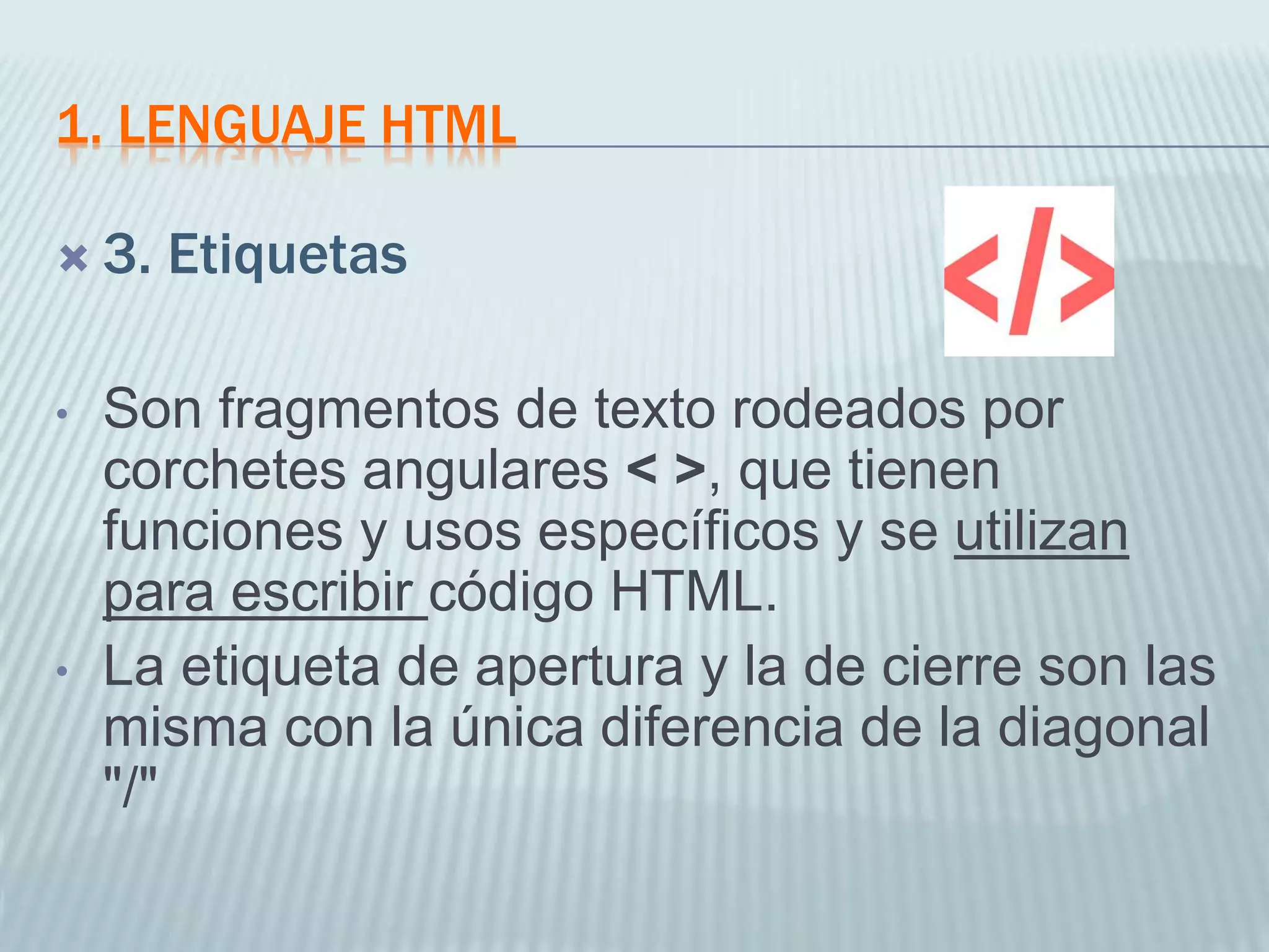 1. LENGUAJE HTML
 3. Etiquetas
• Son fragmentos de texto rodeados por
corchetes angulares < >, que tienen
funciones y usos específicos y se utilizan
para escribir código HTML.
• La etiqueta de apertura y la de cierre son las
misma con la única diferencia de la diagonal
"/"
 