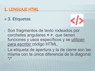 1. LENGUAJE HTML
 3. Etiquetas
• Son fragmentos de texto rodeados por
corchetes angulares < >, que tienen
funciones y usos específicos y se utilizan
para escribir código HTML.
• La etiqueta de apertura y la de cierre son las
misma con la única diferencia de la diagonal
"/"
 