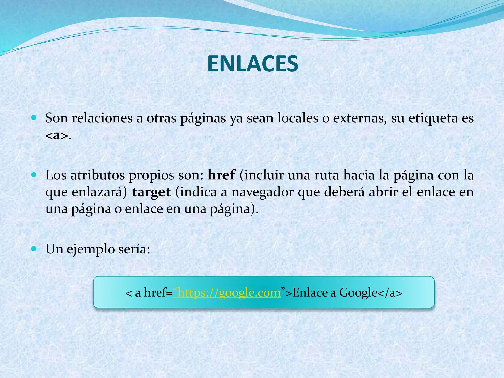 ENLACES
 Son relaciones a otras páginas ya sean locales o externas, su etiqueta es
<a>.
 Los atributos propios son: href (incluir una ruta hacia la página con la
que enlazará) target (indica a navegador que deberá abrir el enlace en
una página o enlace en una página).
 Un ejemplo sería:
< a href=“https://google.com”>Enlace a Google</a>
 