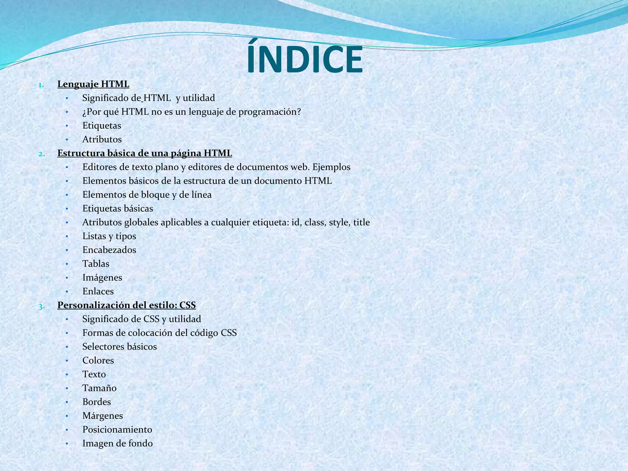 ÍNDICE1. Lenguaje HTML
• Significado de HTML y utilidad
• ¿Por qué HTML no es un lenguaje de programación?
• Etiquetas
• Atributos
2. Estructura básica de una página HTML
• Editores de texto plano y editores de documentos web. Ejemplos
• Elementos básicos de la estructura de un documento HTML
• Elementos de bloque y de línea
• Etiquetas básicas
• Atributos globales aplicables a cualquier etiqueta: id, class, style, title
• Listas y tipos
• Encabezados
• Tablas
• Imágenes
• Enlaces
3. Personalización del estilo: CSS
• Significado de CSS y utilidad
• Formas de colocación del código CSS
• Selectores básicos
• Colores
• Texto
• Tamaño
• Bordes
• Márgenes
• Posicionamiento
• Imagen de fondo
 