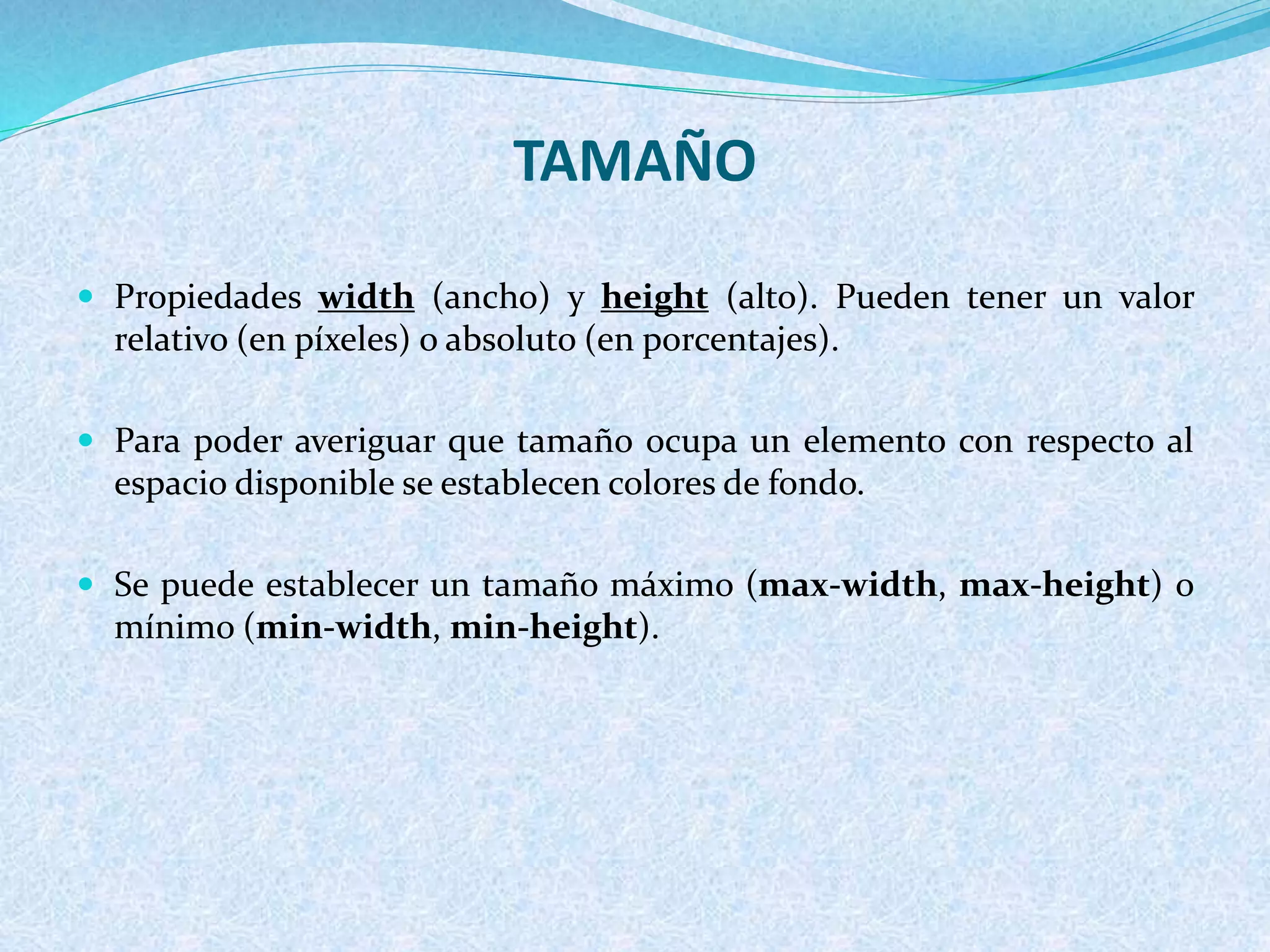 TAMAÑO
 Propiedades width (ancho) y height (alto). Pueden tener un valor
relativo (en píxeles) o absoluto (en porcentajes).
 Para poder averiguar que tamaño ocupa un elemento con respecto al
espacio disponible se establecen colores de fondo.
 Se puede establecer un tamaño máximo (max-width, max-height) o
mínimo (min-width, min-height).
 