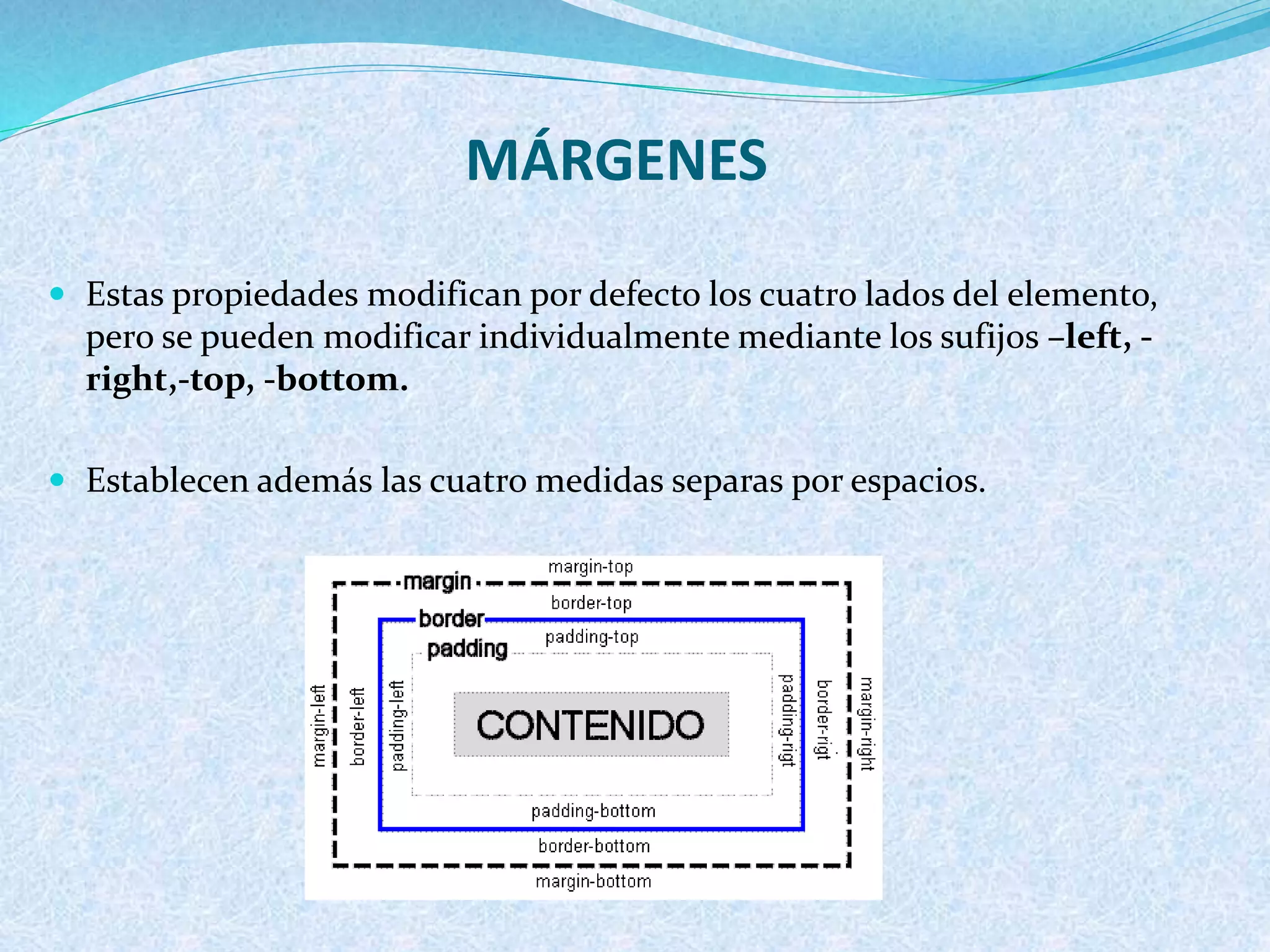 MÁRGENES
 Estas propiedades modifican por defecto los cuatro lados del elemento,
pero se pueden modificar individualmente mediante los sufijos –left, -
right,-top, -bottom.
 Establecen además las cuatro medidas separas por espacios.
 