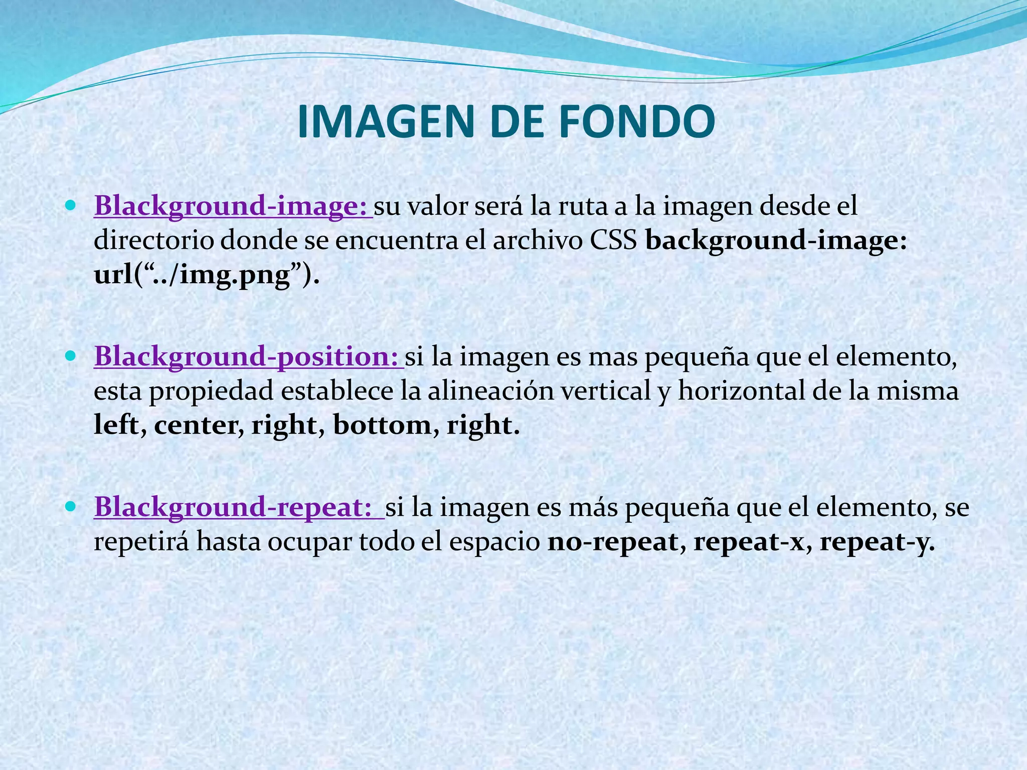 IMAGEN DE FONDO
 Blackground-image: su valor será la ruta a la imagen desde el
directorio donde se encuentra el archivo CSS background-image:
url(“../img.png”).
 Blackground-position: si la imagen es mas pequeña que el elemento,
esta propiedad establece la alineación vertical y horizontal de la misma
left, center, right, bottom, right.
 Blackground-repeat: si la imagen es más pequeña que el elemento, se
repetirá hasta ocupar todo el espacio no-repeat, repeat-x, repeat-y.
 