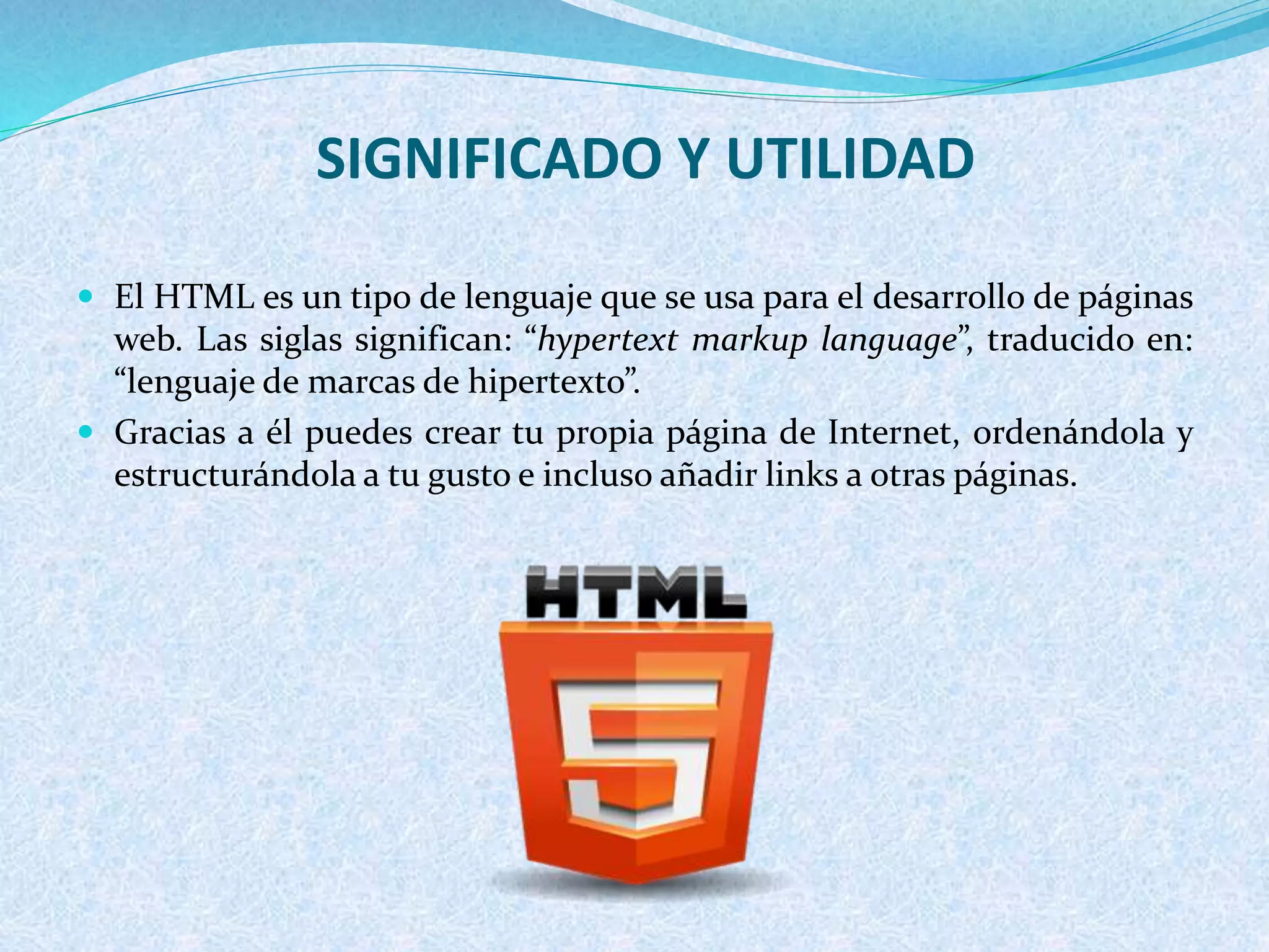 SIGNIFICADO Y UTILIDAD
 El HTML es un tipo de lenguaje que se usa para el desarrollo de páginas
web. Las siglas significan: “hypertext markup language”, traducido en:
“lenguaje de marcas de hipertexto”.
 Gracias a él puedes crear tu propia página de Internet, ordenándola y
estructurándola a tu gusto e incluso añadir links a otras páginas.
 