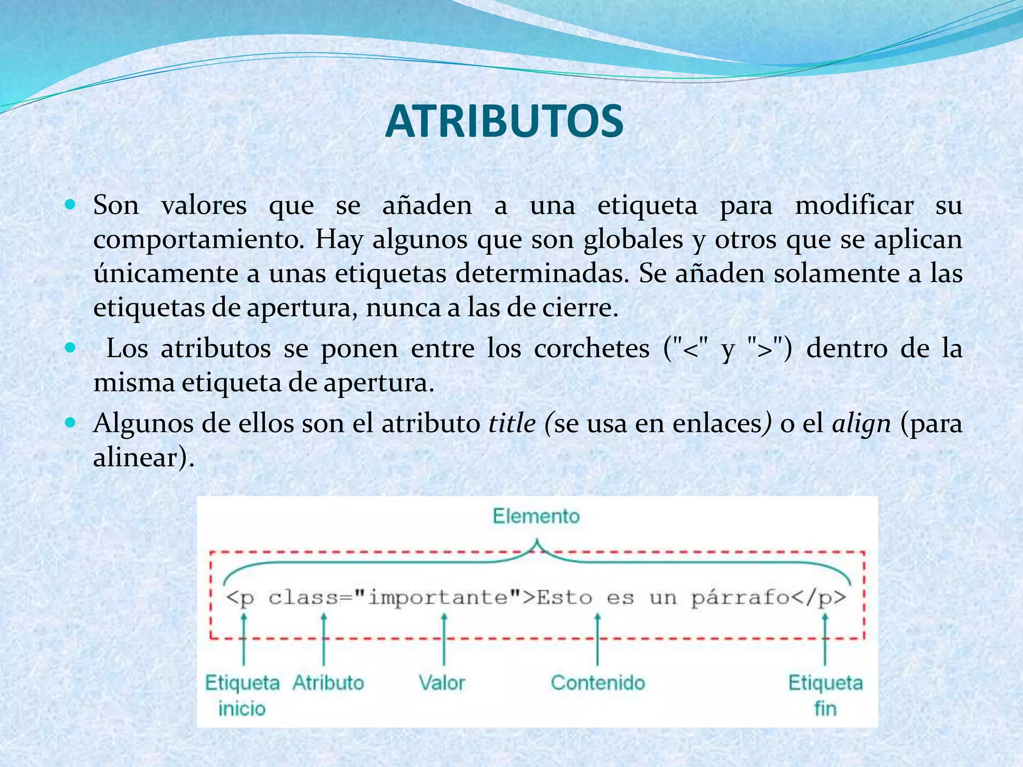 ATRIBUTOS
 Son valores que se añaden a una etiqueta para modificar su
comportamiento. Hay algunos que son globales y otros que se aplican
únicamente a unas etiquetas determinadas. Se añaden solamente a las
etiquetas de apertura, nunca a las de cierre.
 Los atributos se ponen entre los corchetes ("<" y ">") dentro de la
misma etiqueta de apertura.
 Algunos de ellos son el atributo title (se usa en enlaces) o el align (para
alinear).
 