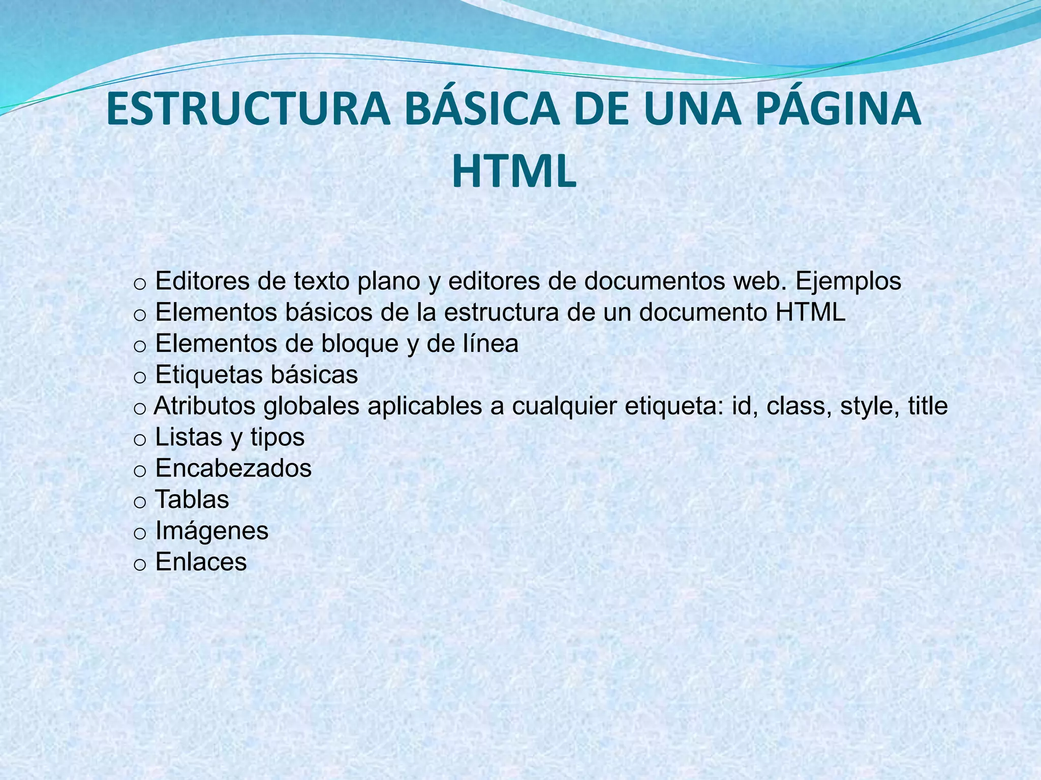 ESTRUCTURA BÁSICA DE UNA PÁGINA
HTML
o Editores de texto plano y editores de documentos web. Ejemplos
o Elementos básicos de la estructura de un documento HTML
o Elementos de bloque y de línea
o Etiquetas básicas
o Atributos globales aplicables a cualquier etiqueta: id, class, style, title
o Listas y tipos
o Encabezados
o Tablas
o Imágenes
o Enlaces
 