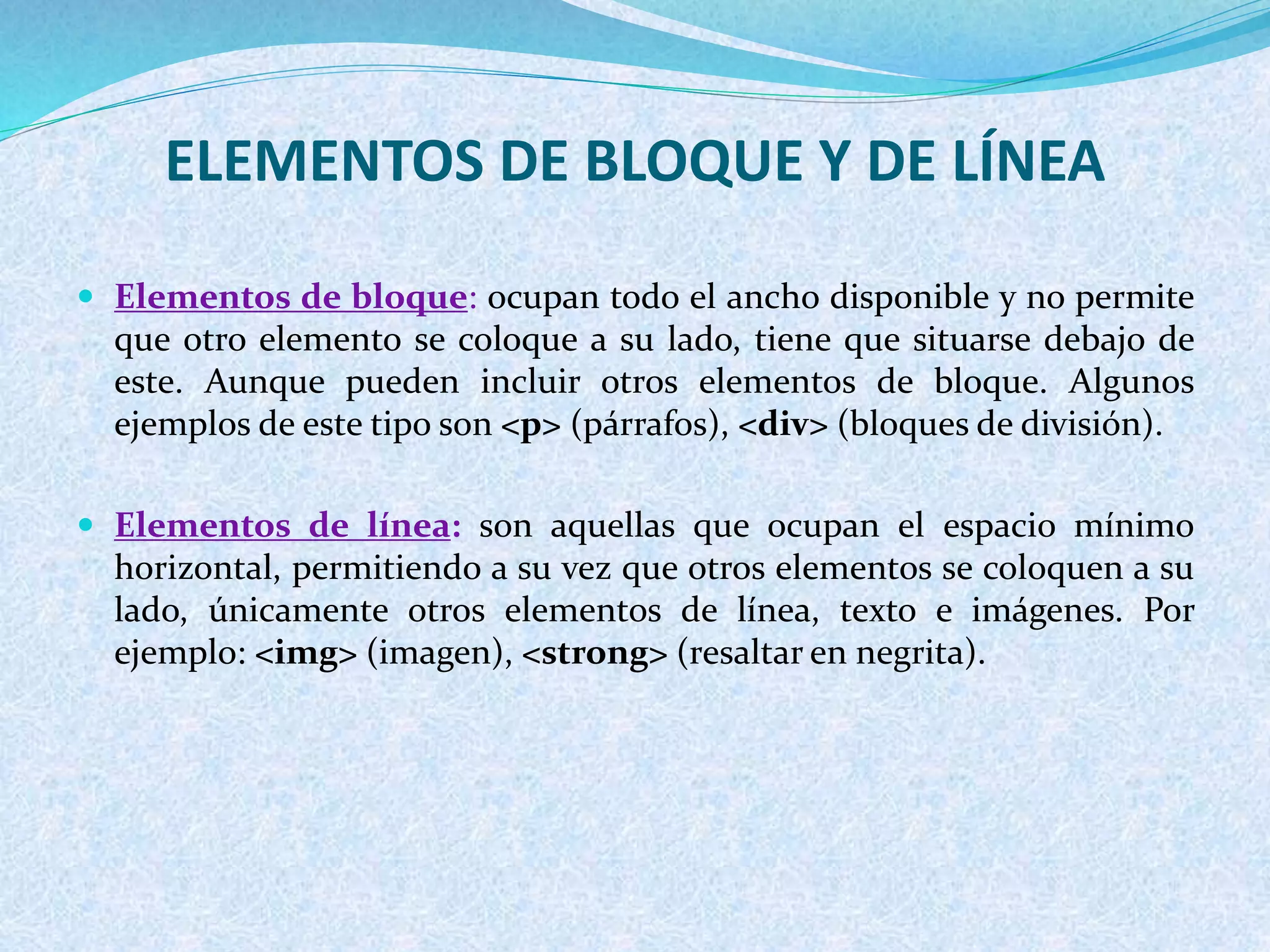 ELEMENTOS DE BLOQUE Y DE LÍNEA
 Elementos de bloque: ocupan todo el ancho disponible y no permite
que otro elemento se coloque a su lado, tiene que situarse debajo de
este. Aunque pueden incluir otros elementos de bloque. Algunos
ejemplos de este tipo son <p> (párrafos), <div> (bloques de división).
 Elementos de línea: son aquellas que ocupan el espacio mínimo
horizontal, permitiendo a su vez que otros elementos se coloquen a su
lado, únicamente otros elementos de línea, texto e imágenes. Por
ejemplo: <img> (imagen), <strong> (resaltar en negrita).
 