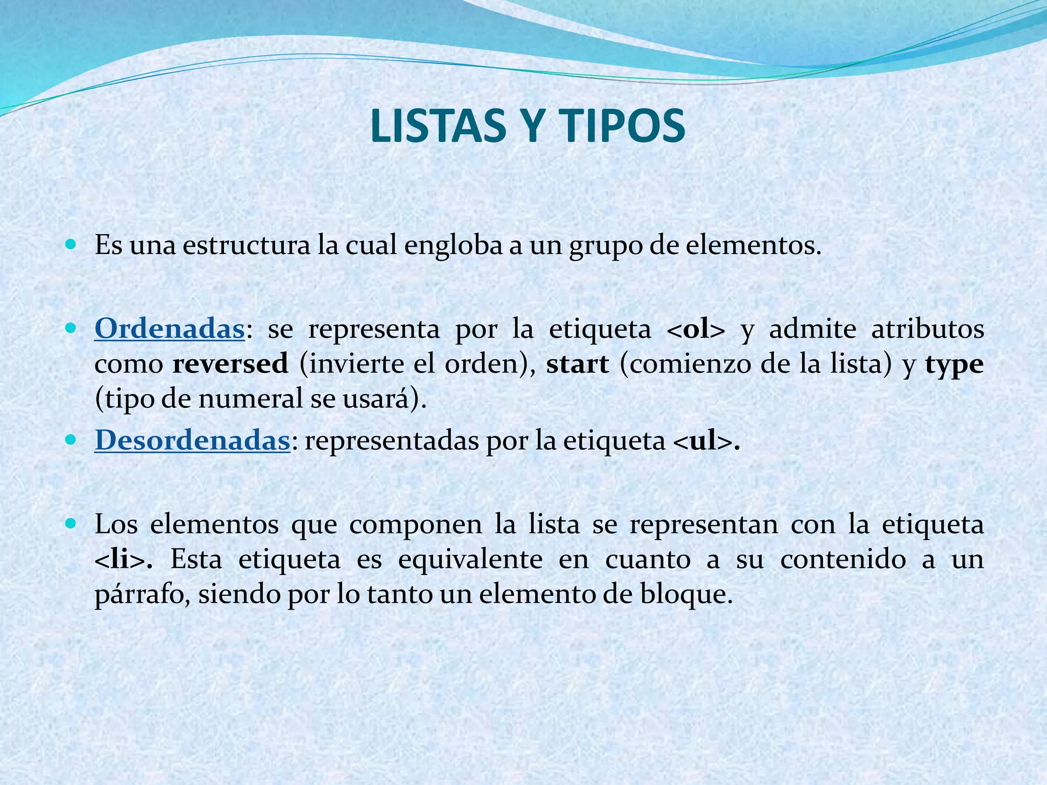  Es una estructura la cual engloba a un grupo de elementos.
 Ordenadas: se representa por la etiqueta <ol> y admite atributos
como reversed (invierte el orden), start (comienzo de la lista) y type
(tipo de numeral se usará).
 Desordenadas: representadas por la etiqueta <ul>.
 Los elementos que componen la lista se representan con la etiqueta
<li>. Esta etiqueta es equivalente en cuanto a su contenido a un
párrafo, siendo por lo tanto un elemento de bloque.
LISTAS Y TIPOS
 