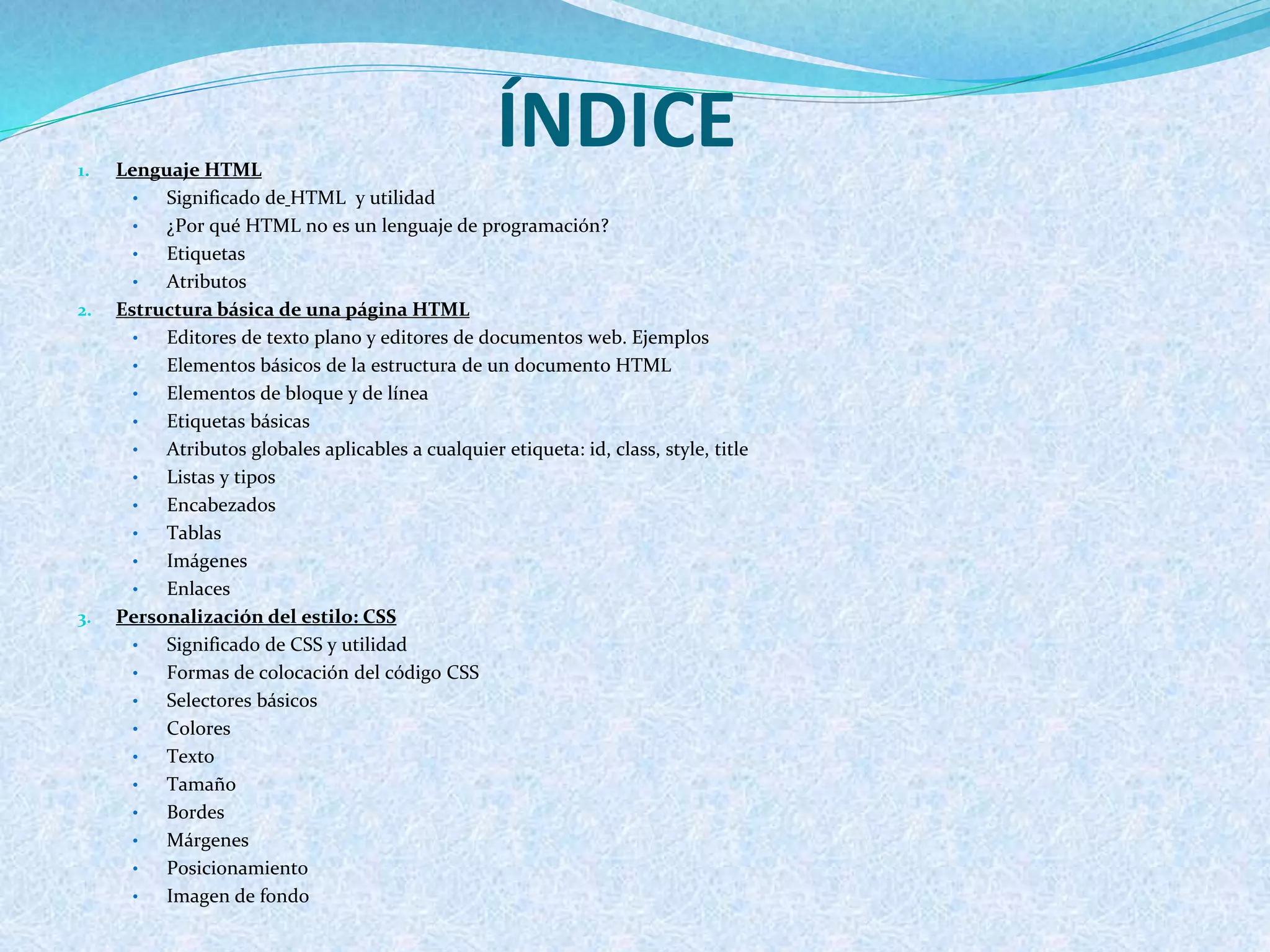 ÍNDICE1. Lenguaje HTML
• Significado de HTML y utilidad
• ¿Por qué HTML no es un lenguaje de programación?
• Etiquetas
• Atributos
2. Estructura básica de una página HTML
• Editores de texto plano y editores de documentos web. Ejemplos
• Elementos básicos de la estructura de un documento HTML
• Elementos de bloque y de línea
• Etiquetas básicas
• Atributos globales aplicables a cualquier etiqueta: id, class, style, title
• Listas y tipos
• Encabezados
• Tablas
• Imágenes
• Enlaces
3. Personalización del estilo: CSS
• Significado de CSS y utilidad
• Formas de colocación del código CSS
• Selectores básicos
• Colores
• Texto
• Tamaño
• Bordes
• Márgenes
• Posicionamiento
• Imagen de fondo
 