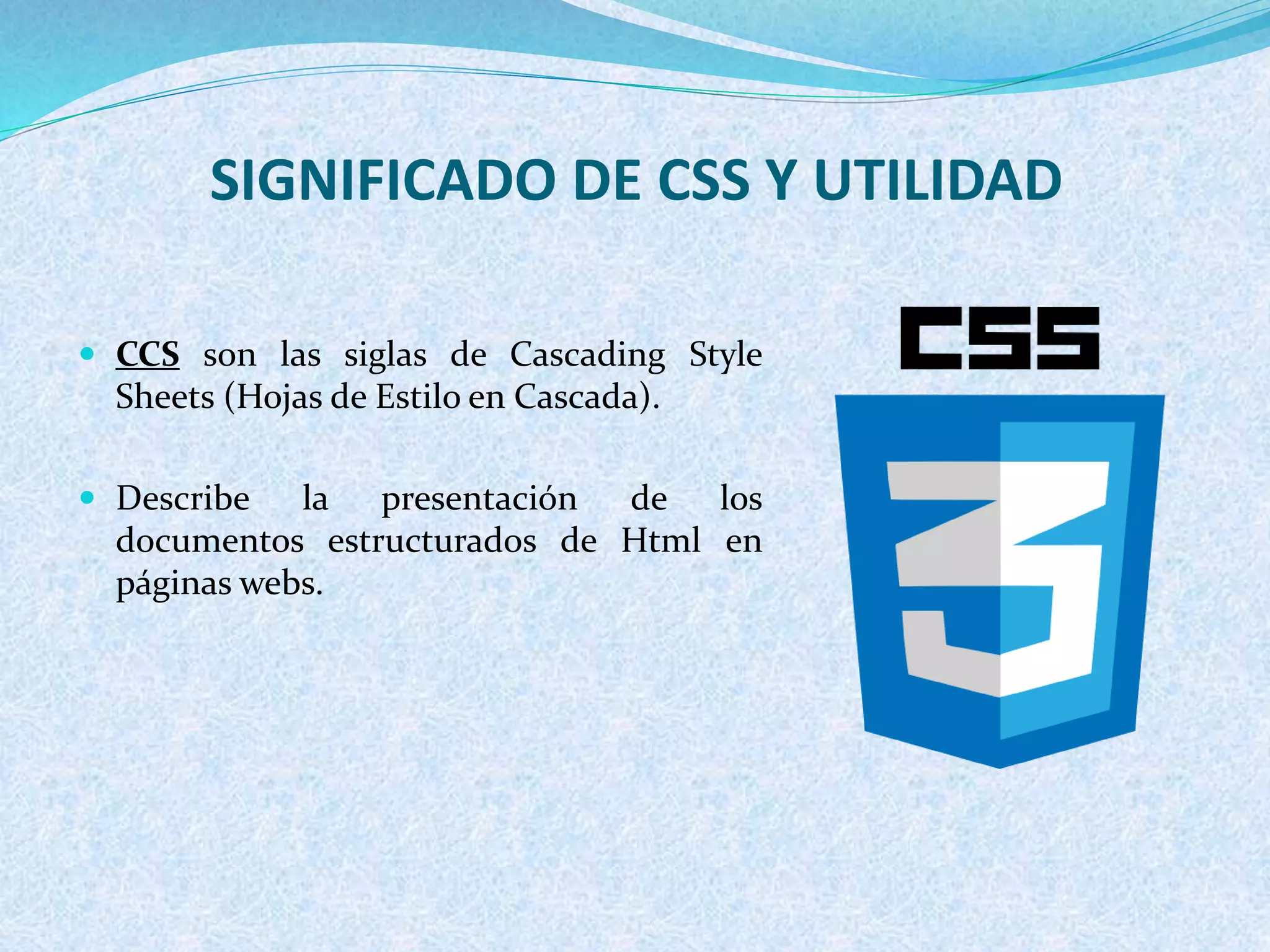 SIGNIFICADO DE CSS Y UTILIDAD
 CCS son las siglas de Cascading Style
Sheets (Hojas de Estilo en Cascada).
 Describe la presentación de los
documentos estructurados de Html en
páginas webs.
 
