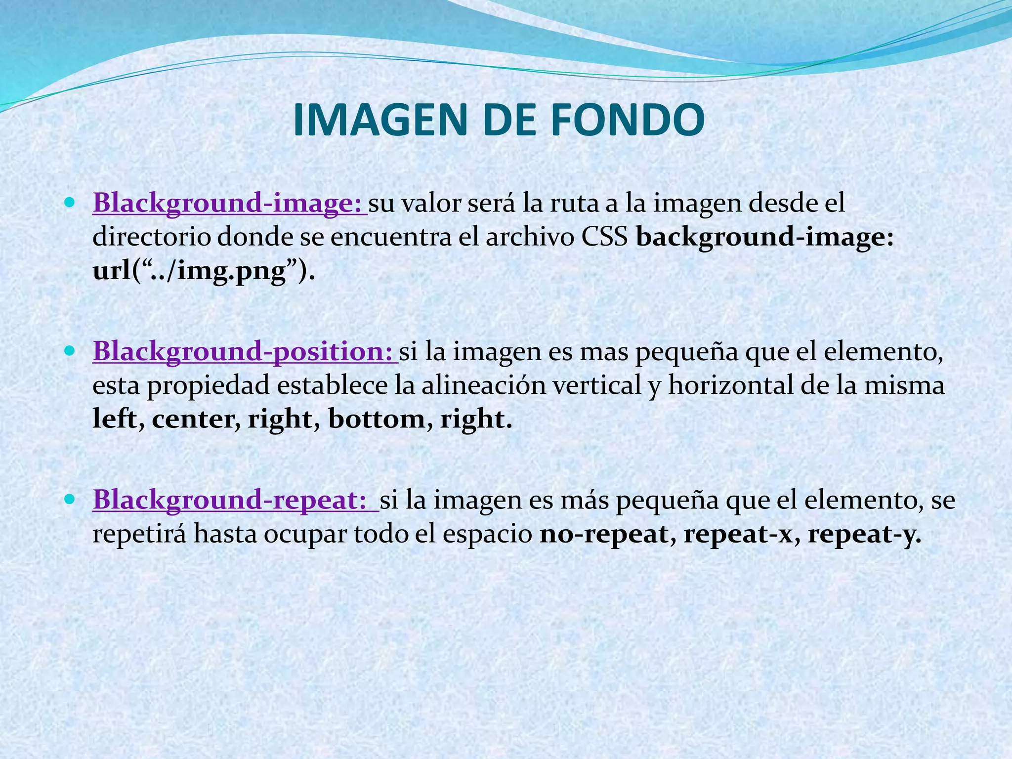 IMAGEN DE FONDO
 Blackground-image: su valor será la ruta a la imagen desde el
directorio donde se encuentra el archivo CSS background-image:
url(“../img.png”).
 Blackground-position: si la imagen es mas pequeña que el elemento,
esta propiedad establece la alineación vertical y horizontal de la misma
left, center, right, bottom, right.
 Blackground-repeat: si la imagen es más pequeña que el elemento, se
repetirá hasta ocupar todo el espacio no-repeat, repeat-x, repeat-y.
 