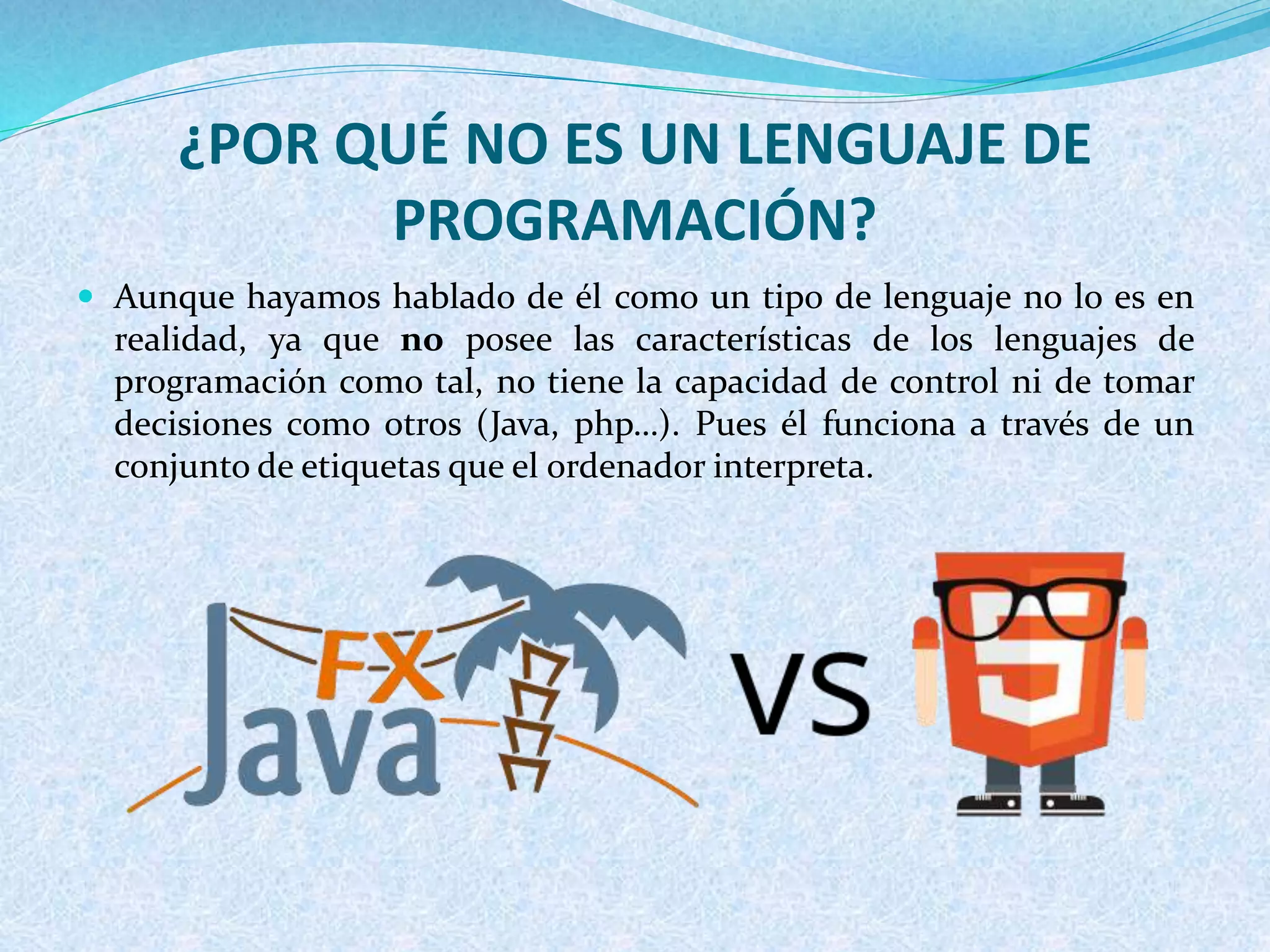 ¿POR QUÉ NO ES UN LENGUAJE DE
PROGRAMACIÓN?
 Aunque hayamos hablado de él como un tipo de lenguaje no lo es en
realidad, ya que no posee las características de los lenguajes de
programación como tal, no tiene la capacidad de control ni de tomar
decisiones como otros (Java, php…). Pues él funciona a través de un
conjunto de etiquetas que el ordenador interpreta.
 