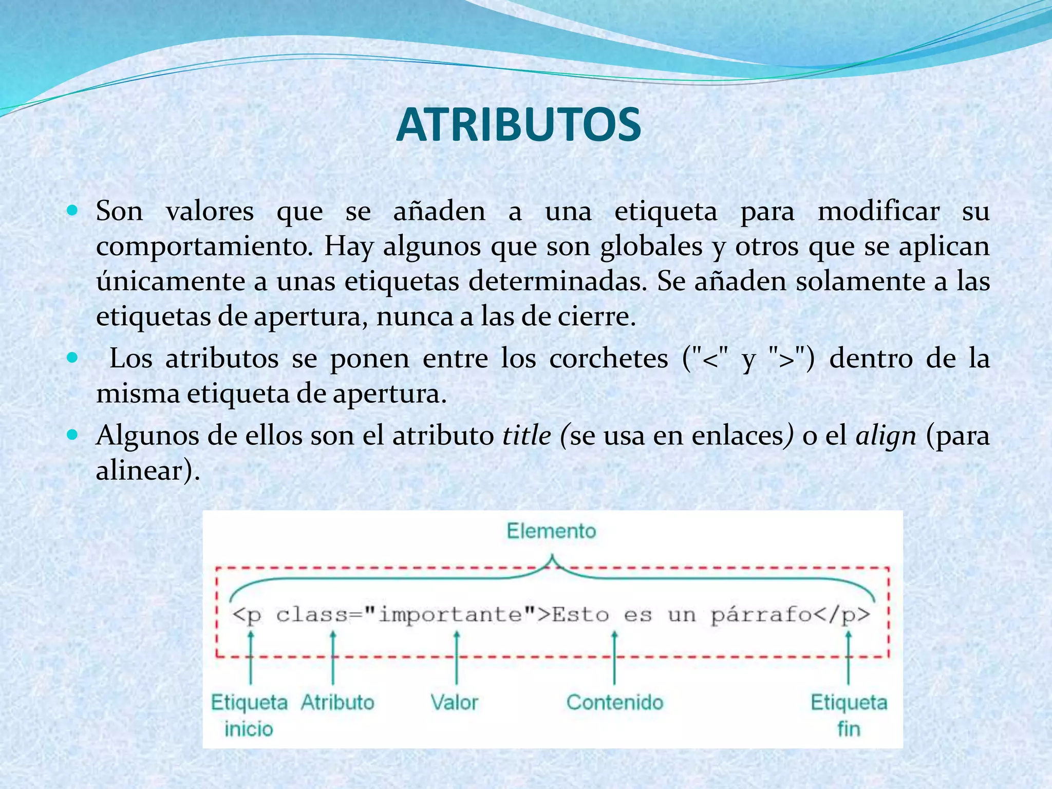 ATRIBUTOS
 Son valores que se añaden a una etiqueta para modificar su
comportamiento. Hay algunos que son globales y otros que se aplican
únicamente a unas etiquetas determinadas. Se añaden solamente a las
etiquetas de apertura, nunca a las de cierre.
 Los atributos se ponen entre los corchetes ("<" y ">") dentro de la
misma etiqueta de apertura.
 Algunos de ellos son el atributo title (se usa en enlaces) o el align (para
alinear).
 