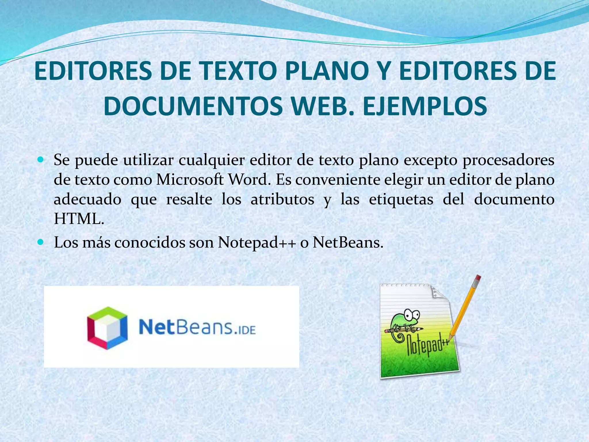 EDITORES DE TEXTO PLANO Y EDITORES DE
DOCUMENTOS WEB. EJEMPLOS
 Se puede utilizar cualquier editor de texto plano excepto procesadores
de texto como Microsoft Word. Es conveniente elegir un editor de plano
adecuado que resalte los atributos y las etiquetas del documento
HTML.
 Los más conocidos son Notepad++ o NetBeans.
 