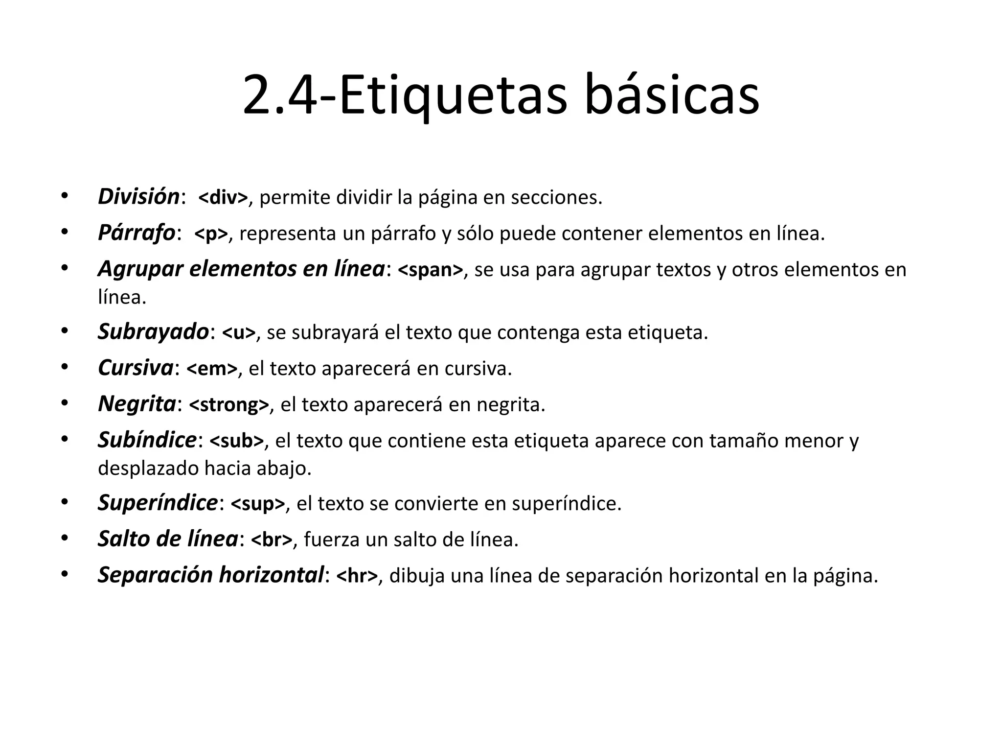 2.4-Etiquetas básicas
• División: <div>, permite dividir la página en secciones.
• Párrafo: <p>, representa un párrafo y sólo puede contener elementos en línea.
• Agrupar elementos en línea: <span>, se usa para agrupar textos y otros elementos en
línea.
• Subrayado: <u>, se subrayará el texto que contenga esta etiqueta.
• Cursiva: <em>, el texto aparecerá en cursiva.
• Negrita: <strong>, el texto aparecerá en negrita.
• Subíndice: <sub>, el texto que contiene esta etiqueta aparece con tamaño menor y
desplazado hacia abajo.
• Superíndice: <sup>, el texto se convierte en superíndice.
• Salto de línea: <br>, fuerza un salto de línea.
• Separación horizontal: <hr>, dibuja una línea de separación horizontal en la página.
 