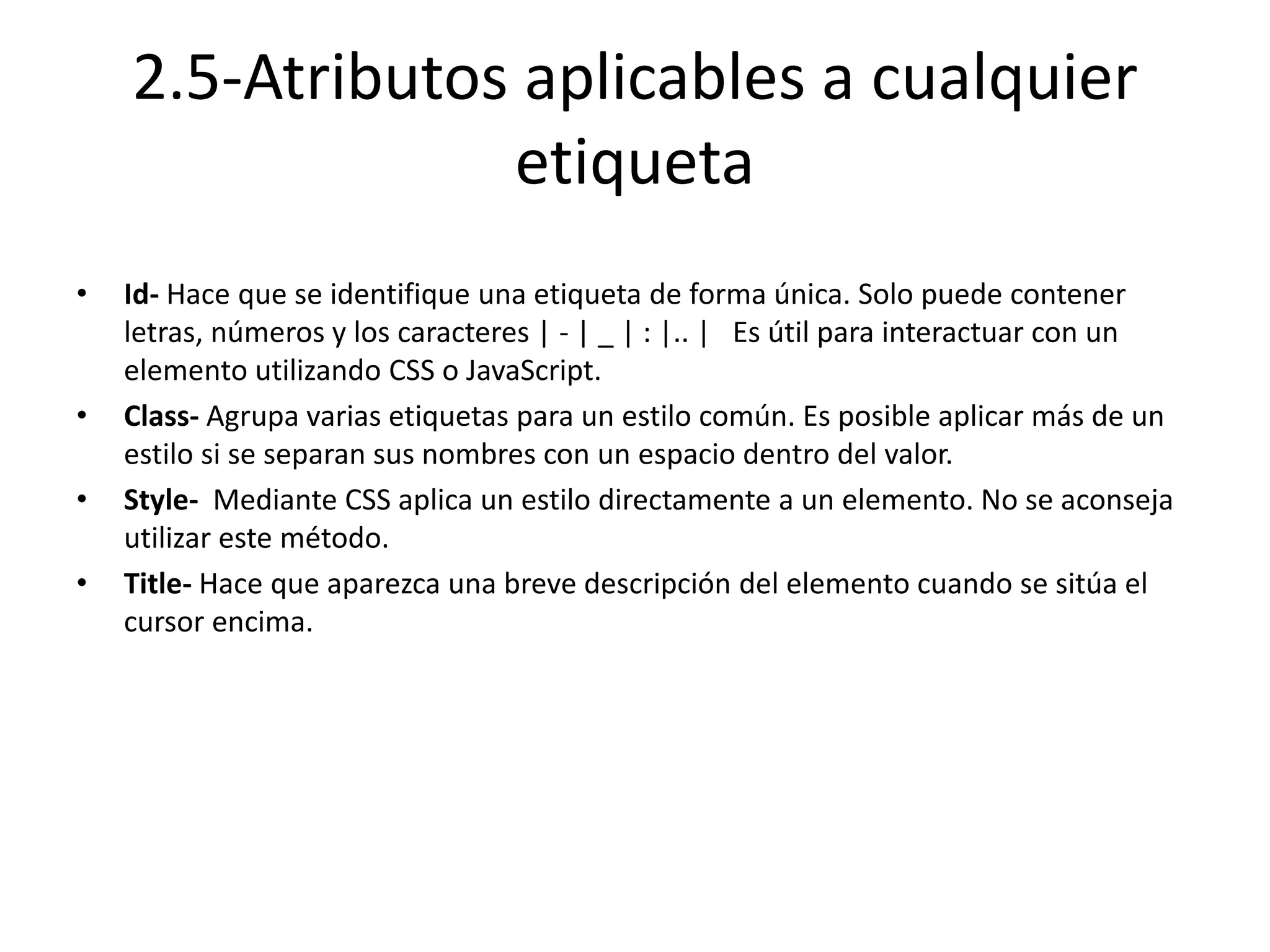 2.5-Atributos aplicables a cualquier
etiqueta
• Id- Hace que se identifique una etiqueta de forma única. Solo puede contener
letras, números y los caracteres | - | _ | : |.. | Es útil para interactuar con un
elemento utilizando CSS o JavaScript.
• Class- Agrupa varias etiquetas para un estilo común. Es posible aplicar más de un
estilo si se separan sus nombres con un espacio dentro del valor.
• Style- Mediante CSS aplica un estilo directamente a un elemento. No se aconseja
utilizar este método.
• Title- Hace que aparezca una breve descripción del elemento cuando se sitúa el
cursor encima.
 