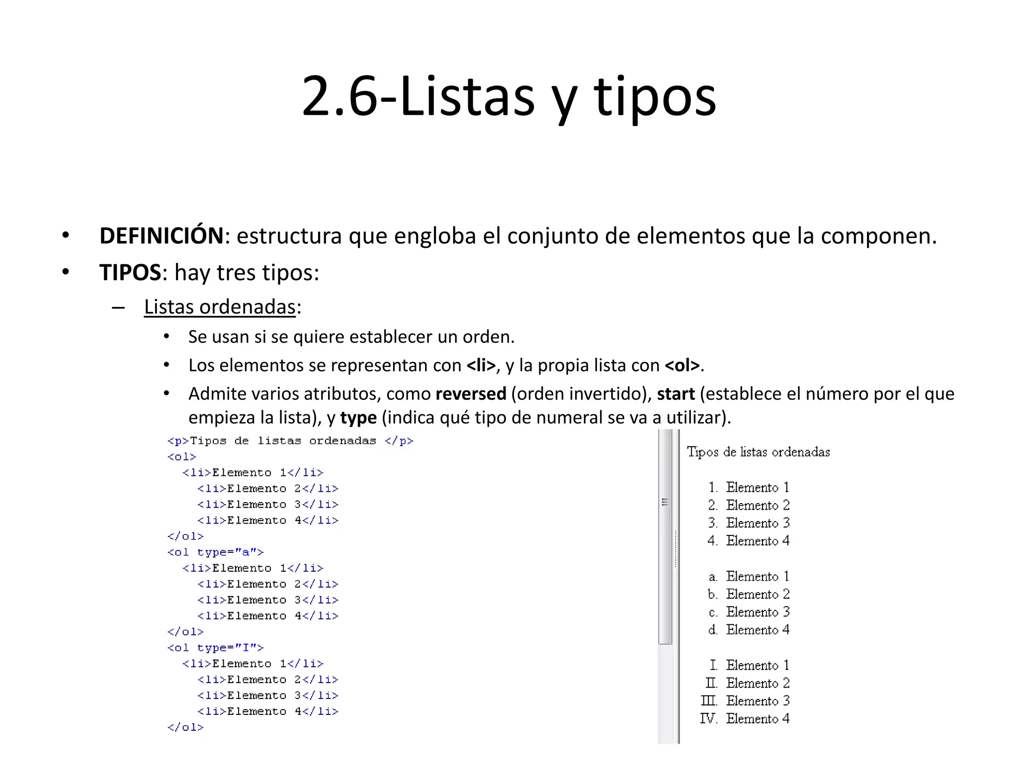 2.6-Listas y tipos
• DEFINICIÓN: estructura que engloba el conjunto de elementos que la componen.
• TIPOS: hay tres tipos:
– Listas ordenadas:
• Se usan si se quiere establecer un orden.
• Los elementos se representan con <li>, y la propia lista con <ol>.
• Admite varios atributos, como reversed (orden invertido), start (establece el número por el que
empieza la lista), y type (indica qué tipo de numeral se va a utilizar).
 