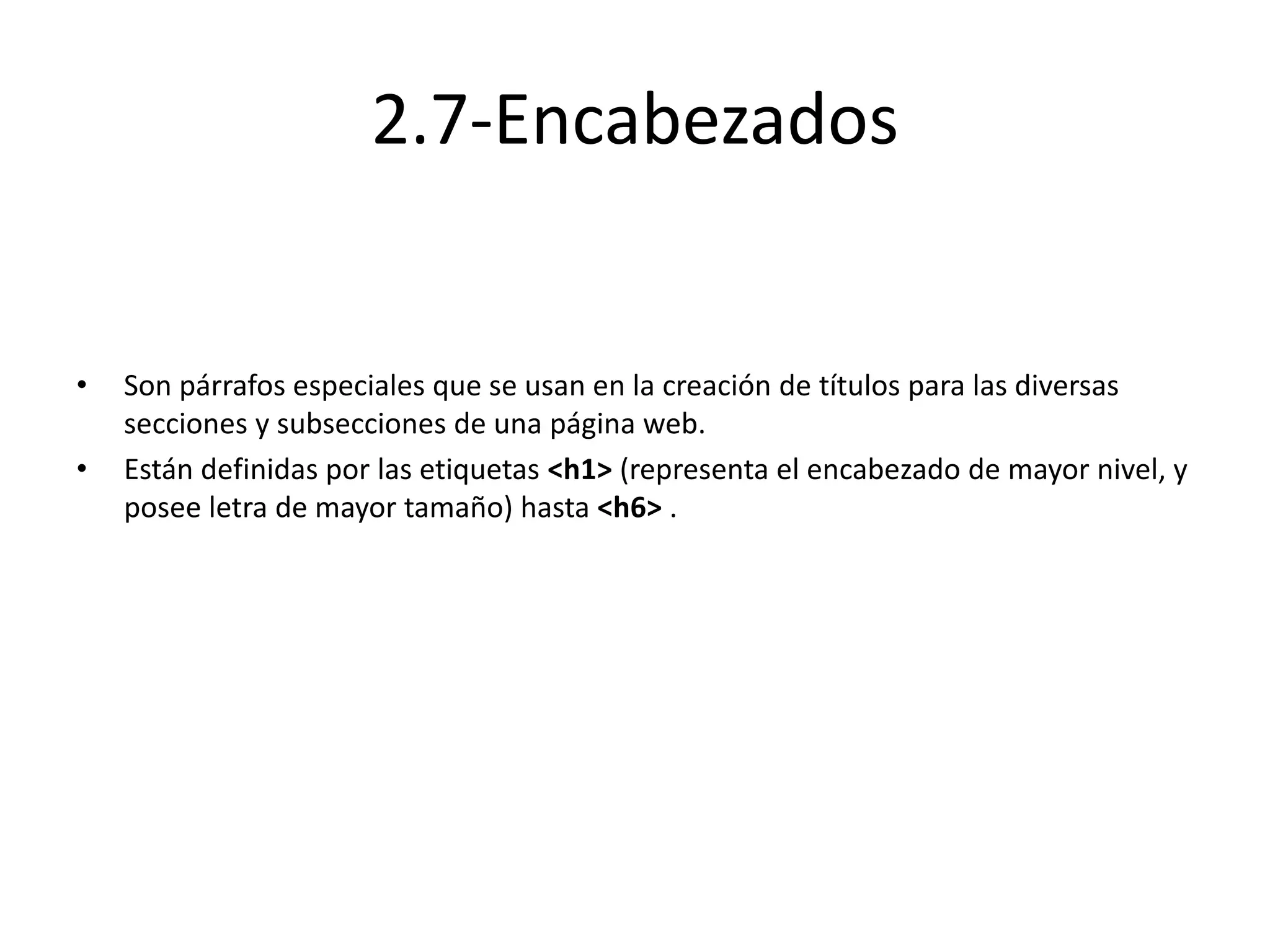 2.7-Encabezados
• Son párrafos especiales que se usan en la creación de títulos para las diversas
secciones y subsecciones de una página web.
• Están definidas por las etiquetas <h1> (representa el encabezado de mayor nivel, y
posee letra de mayor tamaño) hasta <h6> .
 