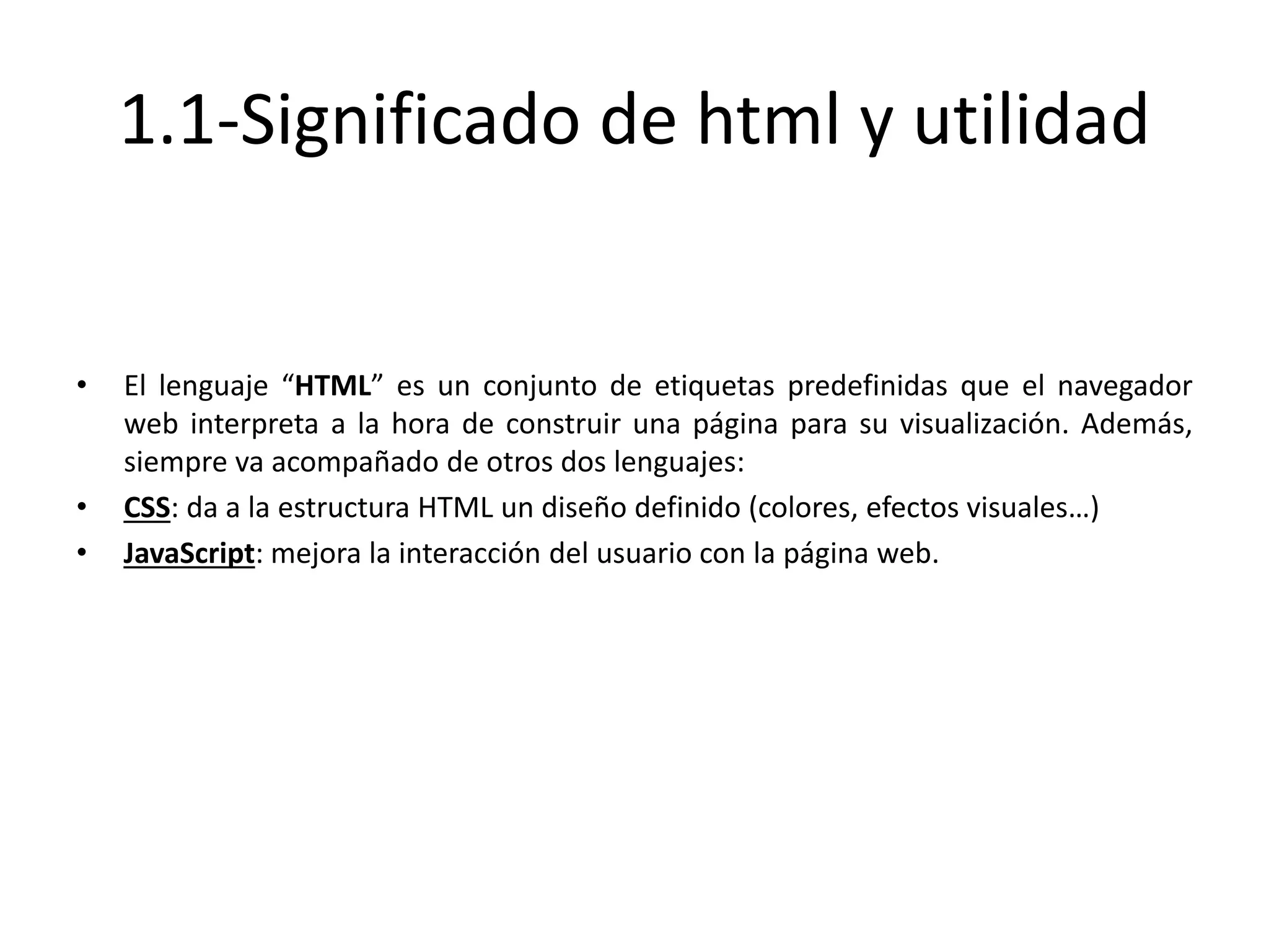 1.1-Significado de html y utilidad
• El lenguaje “HTML” es un conjunto de etiquetas predefinidas que el navegador
web interpreta a la hora de construir una página para su visualización. Además,
siempre va acompañado de otros dos lenguajes:
• CSS: da a la estructura HTML un diseño definido (colores, efectos visuales…)
• JavaScript: mejora la interacción del usuario con la página web.
 