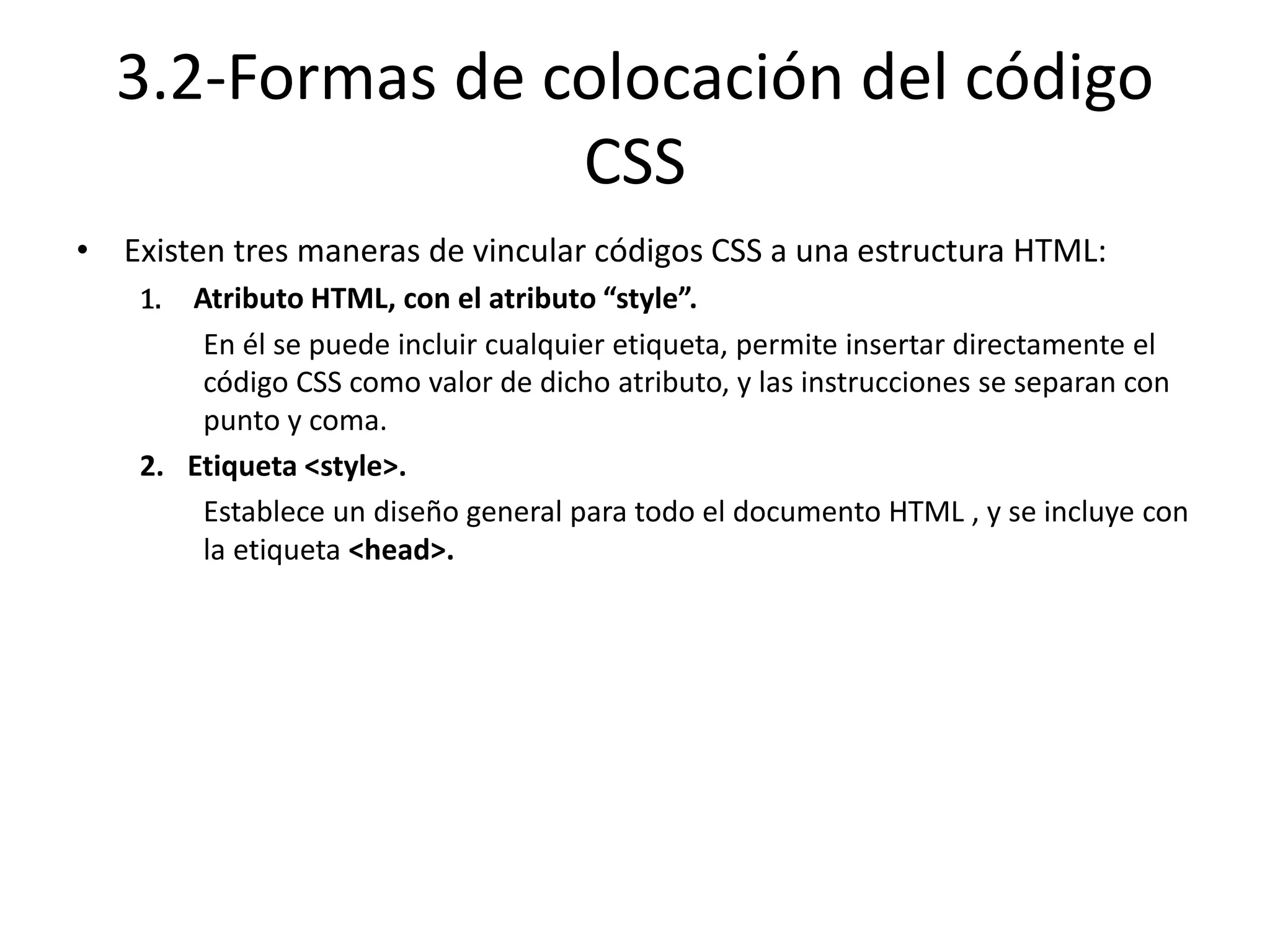 3.2-Formas de colocación del código
CSS
• Existen tres maneras de vincular códigos CSS a una estructura HTML:
1. Atributo HTML, con el atributo “style”.
En él se puede incluir cualquier etiqueta, permite insertar directamente el
código CSS como valor de dicho atributo, y las instrucciones se separan con
punto y coma.
2. Etiqueta <style>.
Establece un diseño general para todo el documento HTML , y se incluye con
la etiqueta <head>.
 