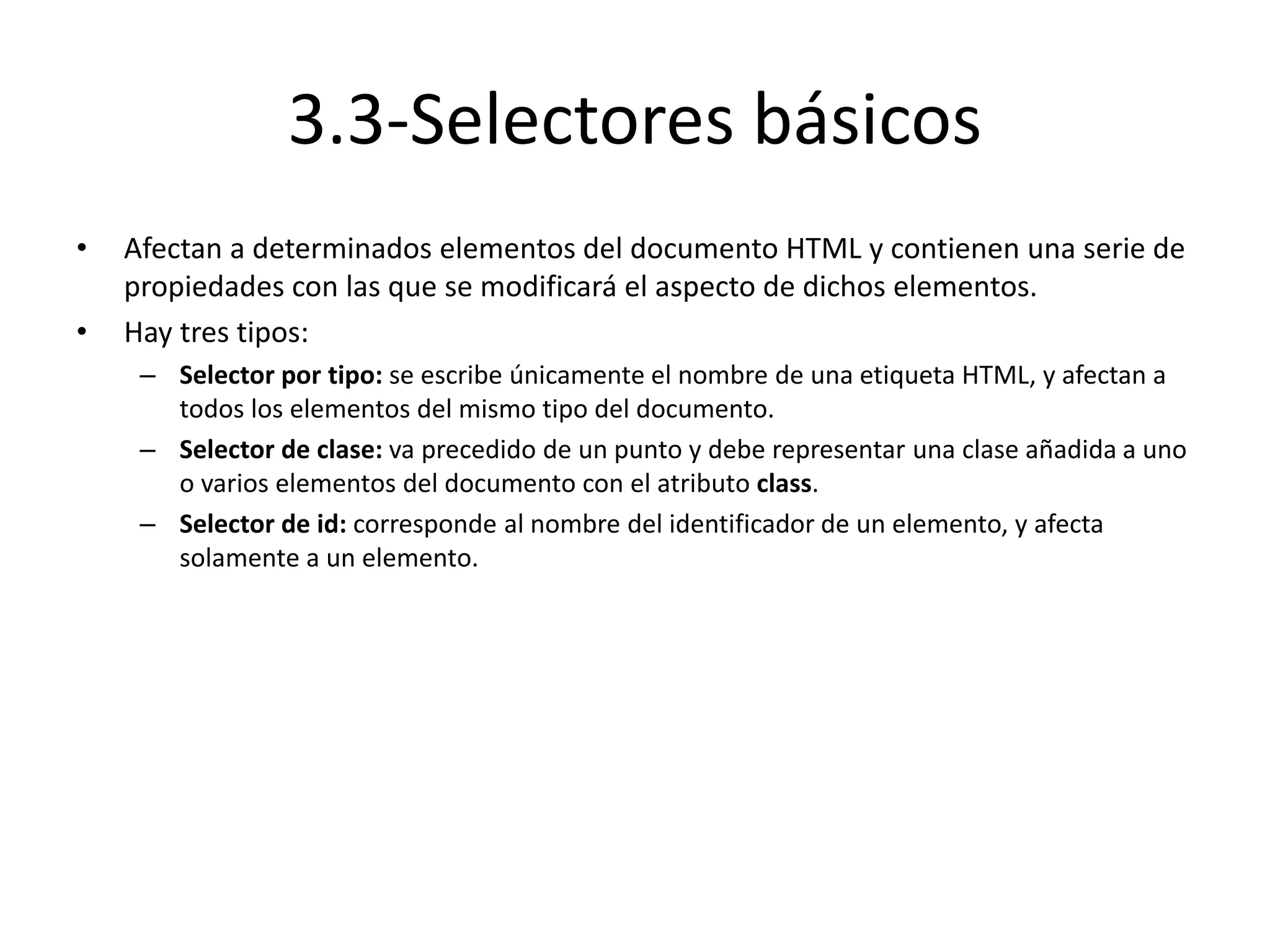3.3-Selectores básicos
• Afectan a determinados elementos del documento HTML y contienen una serie de
propiedades con las que se modificará el aspecto de dichos elementos.
• Hay tres tipos:
– Selector por tipo: se escribe únicamente el nombre de una etiqueta HTML, y afectan a
todos los elementos del mismo tipo del documento.
– Selector de clase: va precedido de un punto y debe representar una clase añadida a uno
o varios elementos del documento con el atributo class.
– Selector de id: corresponde al nombre del identificador de un elemento, y afecta
solamente a un elemento.
 