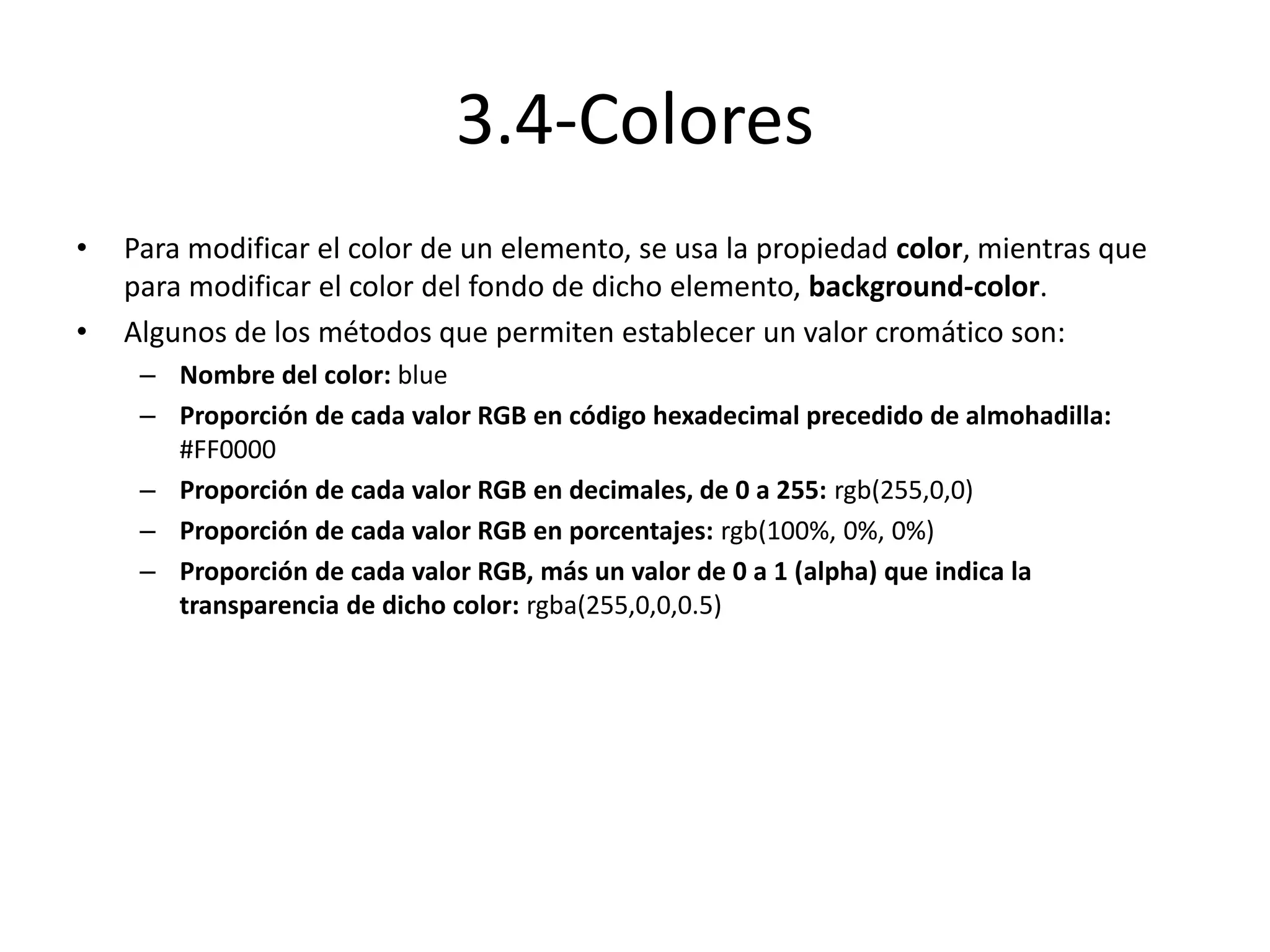 3.4-Colores
• Para modificar el color de un elemento, se usa la propiedad color, mientras que
para modificar el color del fondo de dicho elemento, background-color.
• Algunos de los métodos que permiten establecer un valor cromático son:
– Nombre del color: blue
– Proporción de cada valor RGB en código hexadecimal precedido de almohadilla:
#FF0000
– Proporción de cada valor RGB en decimales, de 0 a 255: rgb(255,0,0)
– Proporción de cada valor RGB en porcentajes: rgb(100%, 0%, 0%)
– Proporción de cada valor RGB, más un valor de 0 a 1 (alpha) que indica la
transparencia de dicho color: rgba(255,0,0,0.5)
 