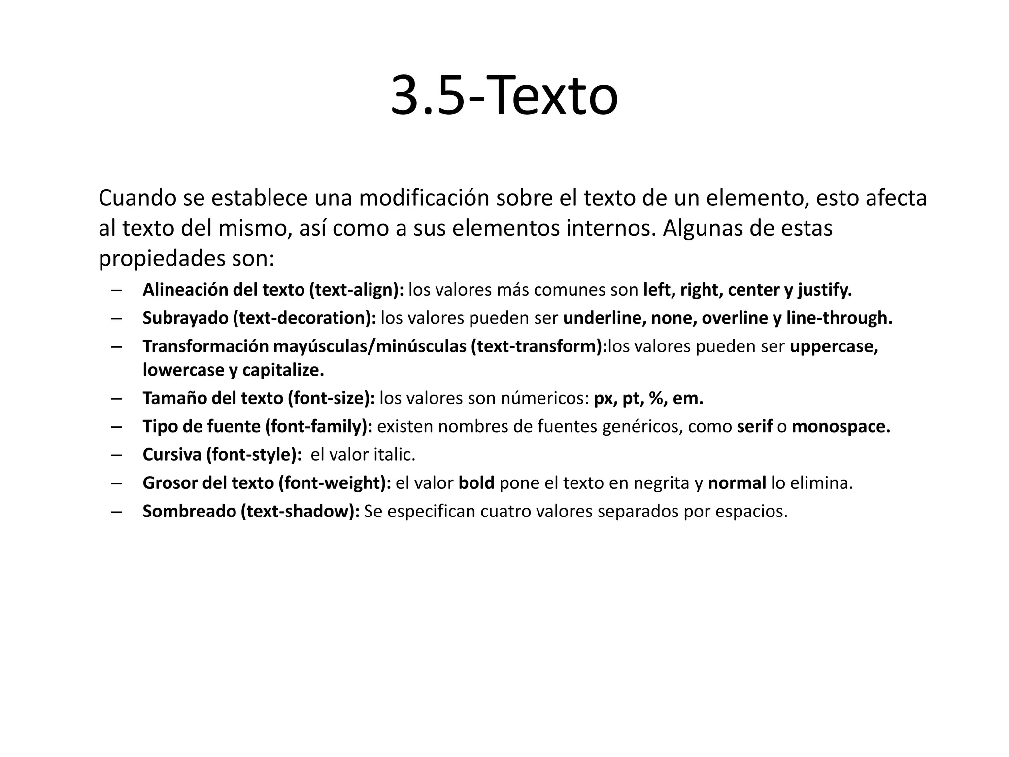 3.5-Texto
Cuando se establece una modificación sobre el texto de un elemento, esto afecta
al texto del mismo, así como a sus elementos internos. Algunas de estas
propiedades son:
– Alineación del texto (text-align): los valores más comunes son left, right, center y justify.
– Subrayado (text-decoration): los valores pueden ser underline, none, overline y line-through.
– Transformación mayúsculas/minúsculas (text-transform):los valores pueden ser uppercase,
lowercase y capitalize.
– Tamaño del texto (font-size): los valores son númericos: px, pt, %, em.
– Tipo de fuente (font-family): existen nombres de fuentes genéricos, como serif o monospace.
– Cursiva (font-style): el valor italic.
– Grosor del texto (font-weight): el valor bold pone el texto en negrita y normal lo elimina.
– Sombreado (text-shadow): Se especifican cuatro valores separados por espacios.
 