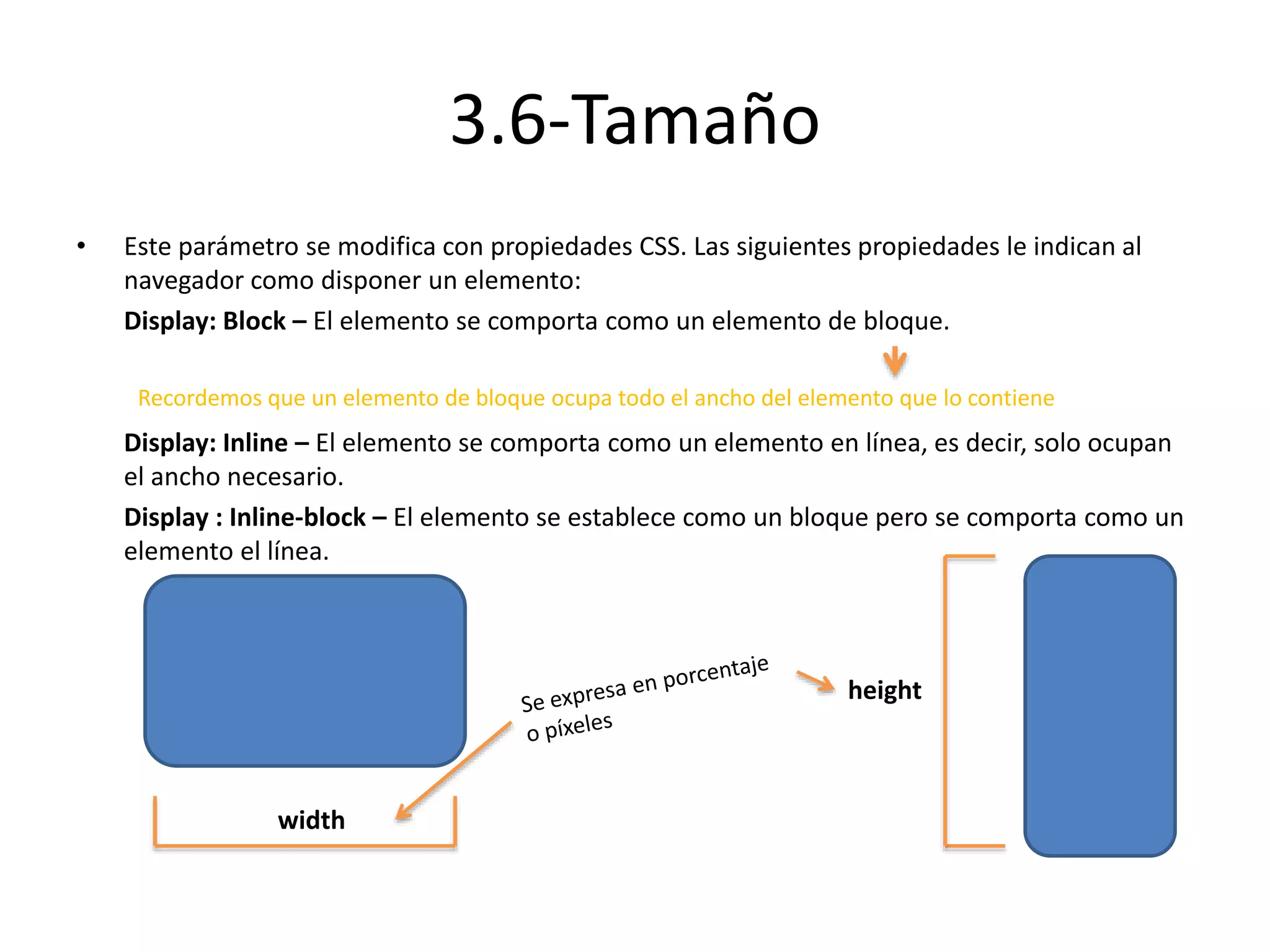3.6-Tamaño
• Este parámetro se modifica con propiedades CSS. Las siguientes propiedades le indican al
navegador como disponer un elemento:
Display: Block – El elemento se comporta como un elemento de bloque.
Display: Inline – El elemento se comporta como un elemento en línea, es decir, solo ocupan
el ancho necesario.
Display : Inline-block – El elemento se establece como un bloque pero se comporta como un
elemento el línea.
Recordemos que un elemento de bloque ocupa todo el ancho del elemento que lo contiene
width
height
 