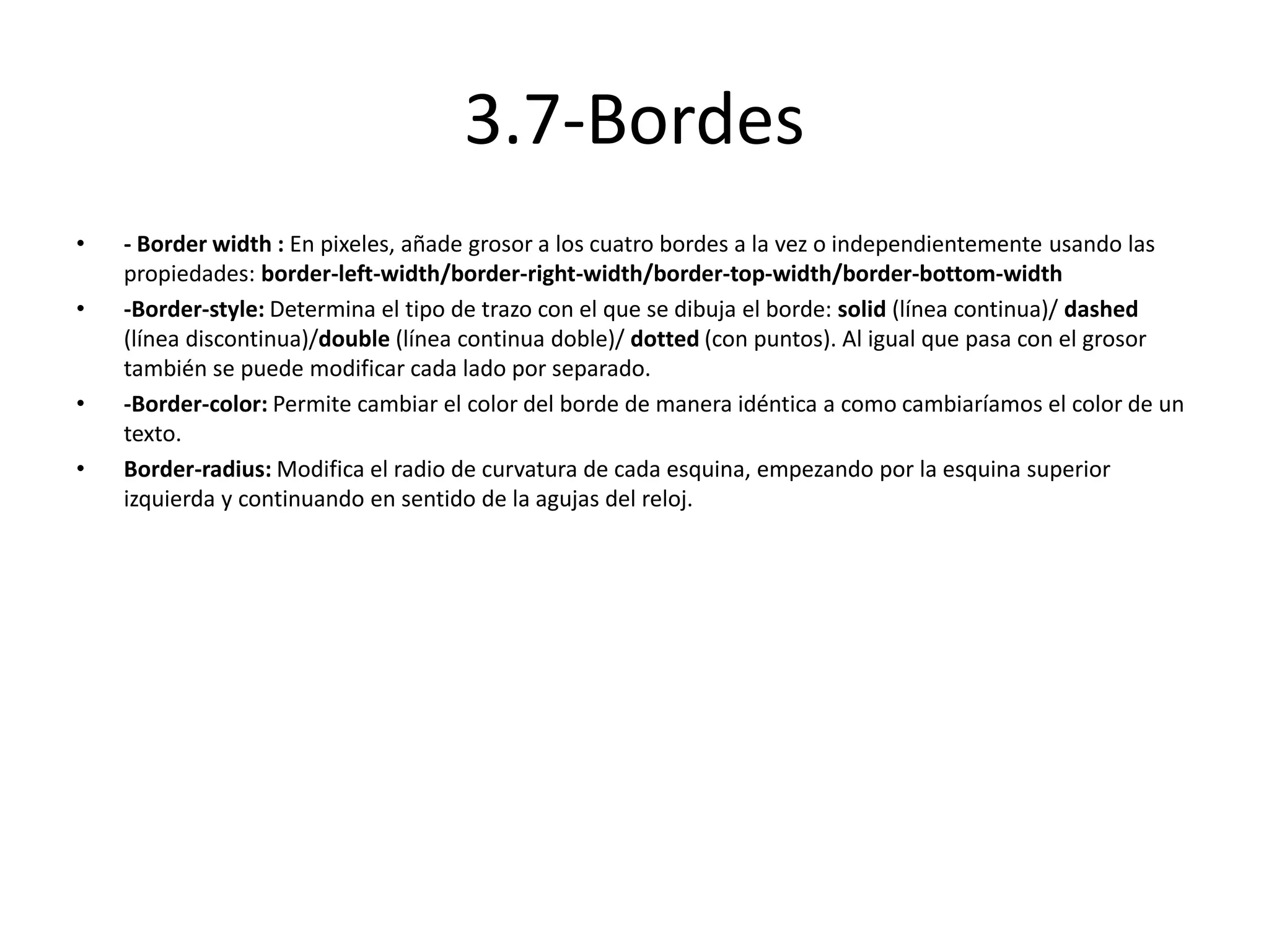 3.7-Bordes
• - Border width : En pixeles, añade grosor a los cuatro bordes a la vez o independientemente usando las
propiedades: border-left-width/border-right-width/border-top-width/border-bottom-width
• -Border-style: Determina el tipo de trazo con el que se dibuja el borde: solid (línea continua)/ dashed
(línea discontinua)/double (línea continua doble)/ dotted (con puntos). Al igual que pasa con el grosor
también se puede modificar cada lado por separado.
• -Border-color: Permite cambiar el color del borde de manera idéntica a como cambiaríamos el color de un
texto.
• Border-radius: Modifica el radio de curvatura de cada esquina, empezando por la esquina superior
izquierda y continuando en sentido de la agujas del reloj.
 