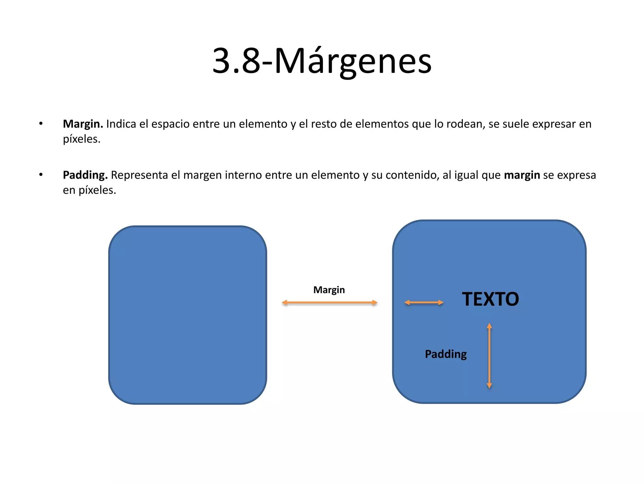3.8-Márgenes
• Margin. Indica el espacio entre un elemento y el resto de elementos que lo rodean, se suele expresar en
píxeles.
• Padding. Representa el margen interno entre un elemento y su contenido, al igual que margin se expresa
en píxeles.
Margin
TEXTO
Padding
 