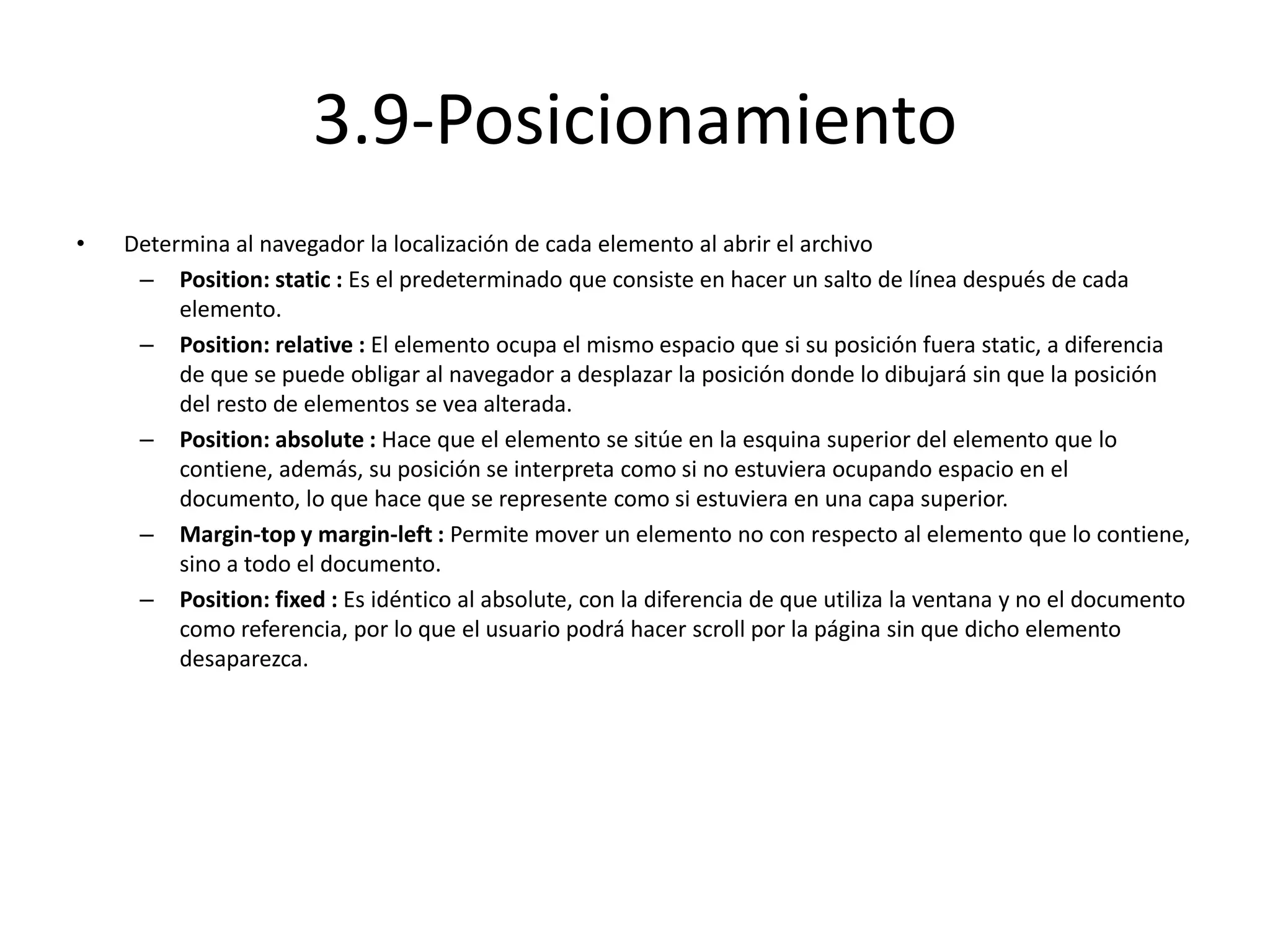 3.9-Posicionamiento
• Determina al navegador la localización de cada elemento al abrir el archivo
– Position: static : Es el predeterminado que consiste en hacer un salto de línea después de cada
elemento.
– Position: relative : El elemento ocupa el mismo espacio que si su posición fuera static, a diferencia
de que se puede obligar al navegador a desplazar la posición donde lo dibujará sin que la posición
del resto de elementos se vea alterada.
– Position: absolute : Hace que el elemento se sitúe en la esquina superior del elemento que lo
contiene, además, su posición se interpreta como si no estuviera ocupando espacio en el
documento, lo que hace que se represente como si estuviera en una capa superior.
– Margin-top y margin-left : Permite mover un elemento no con respecto al elemento que lo contiene,
sino a todo el documento.
– Position: fixed : Es idéntico al absolute, con la diferencia de que utiliza la ventana y no el documento
como referencia, por lo que el usuario podrá hacer scroll por la página sin que dicho elemento
desaparezca.
 