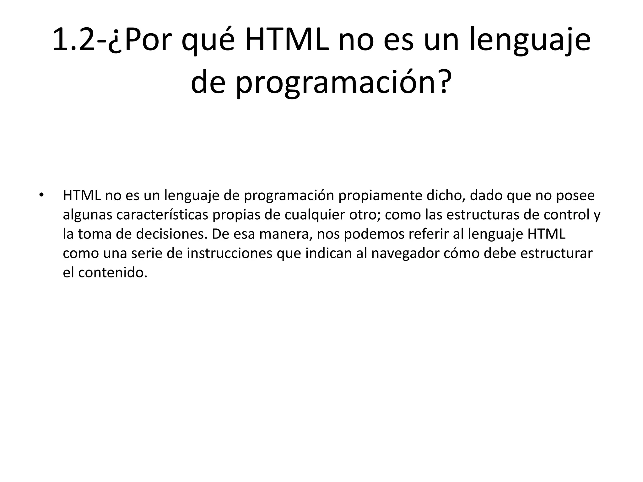 1.2-¿Por qué HTML no es un lenguaje
de programación?
• HTML no es un lenguaje de programación propiamente dicho, dado que no posee
algunas características propias de cualquier otro; como las estructuras de control y
la toma de decisiones. De esa manera, nos podemos referir al lenguaje HTML
como una serie de instrucciones que indican al navegador cómo debe estructurar
el contenido.
 