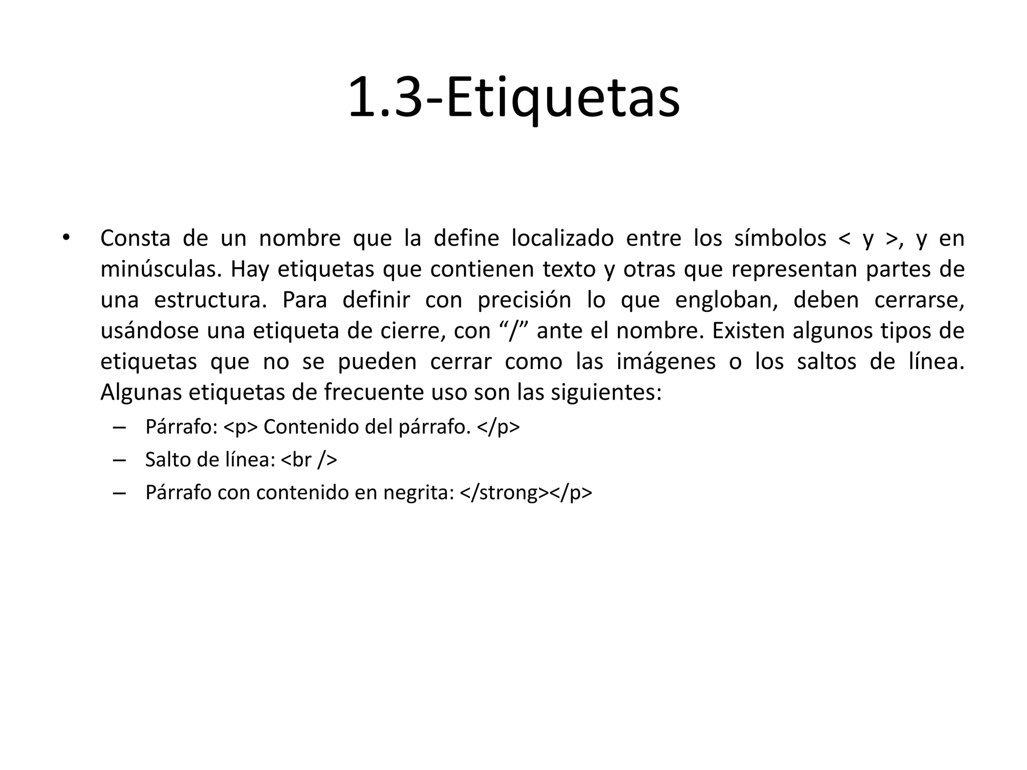 1.3-Etiquetas
• Consta de un nombre que la define localizado entre los símbolos < y >, y en
minúsculas. Hay etiquetas que contienen texto y otras que representan partes de
una estructura. Para definir con precisión lo que engloban, deben cerrarse,
usándose una etiqueta de cierre, con “/” ante el nombre. Existen algunos tipos de
etiquetas que no se pueden cerrar como las imágenes o los saltos de línea.
Algunas etiquetas de frecuente uso son las siguientes:
– Párrafo: <p> Contenido del párrafo. </p>
– Salto de línea: <br />
– Párrafo con contenido en negrita: </strong></p>
 