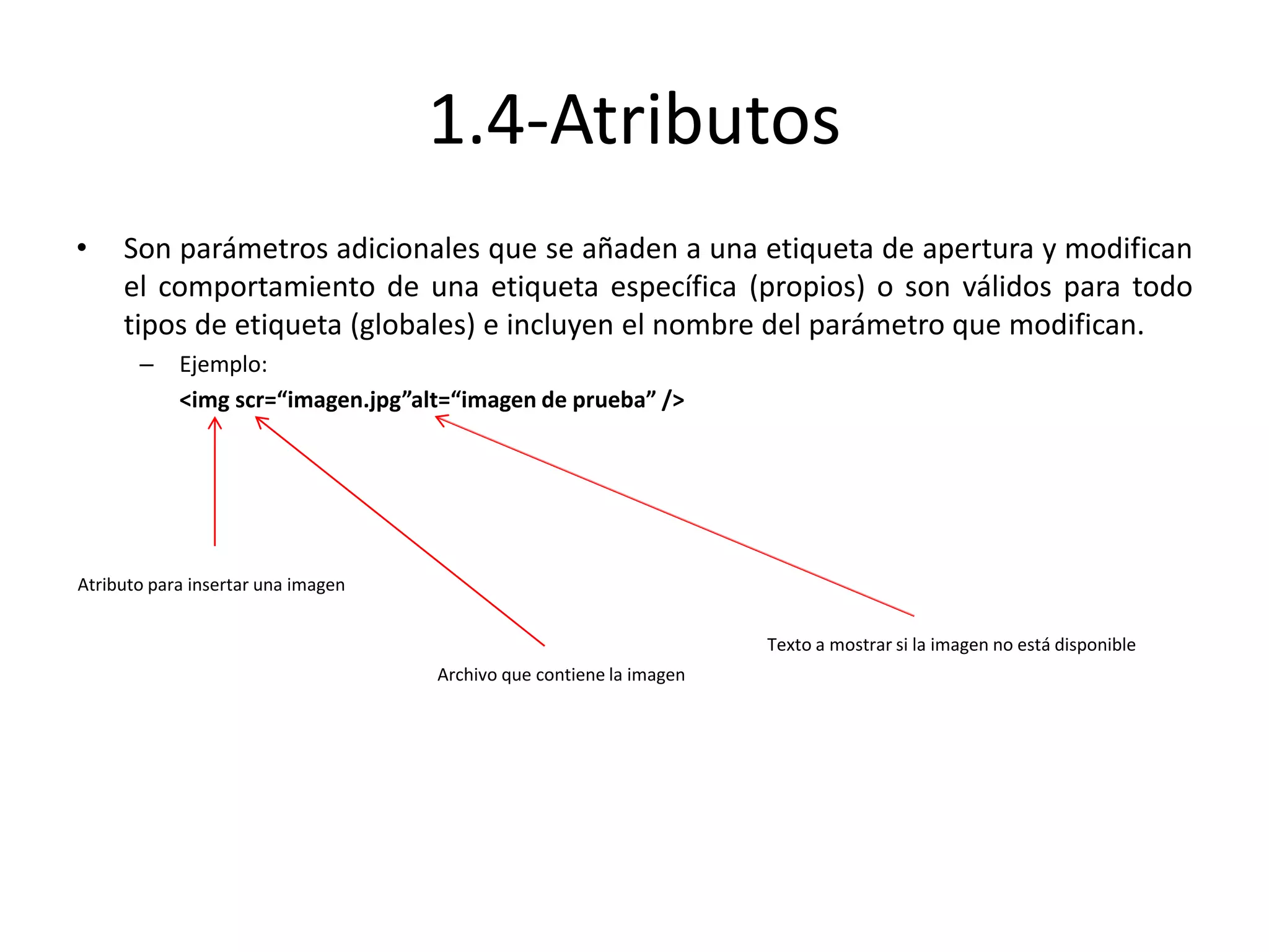 1.4-Atributos
• Son parámetros adicionales que se añaden a una etiqueta de apertura y modifican
el comportamiento de una etiqueta específica (propios) o son válidos para todo
tipos de etiqueta (globales) e incluyen el nombre del parámetro que modifican.
– Ejemplo:
<img scr=“imagen.jpg”alt=“imagen de prueba” />
Atributo para insertar una imagen
Archivo que contiene la imagen
Texto a mostrar si la imagen no está disponible
 