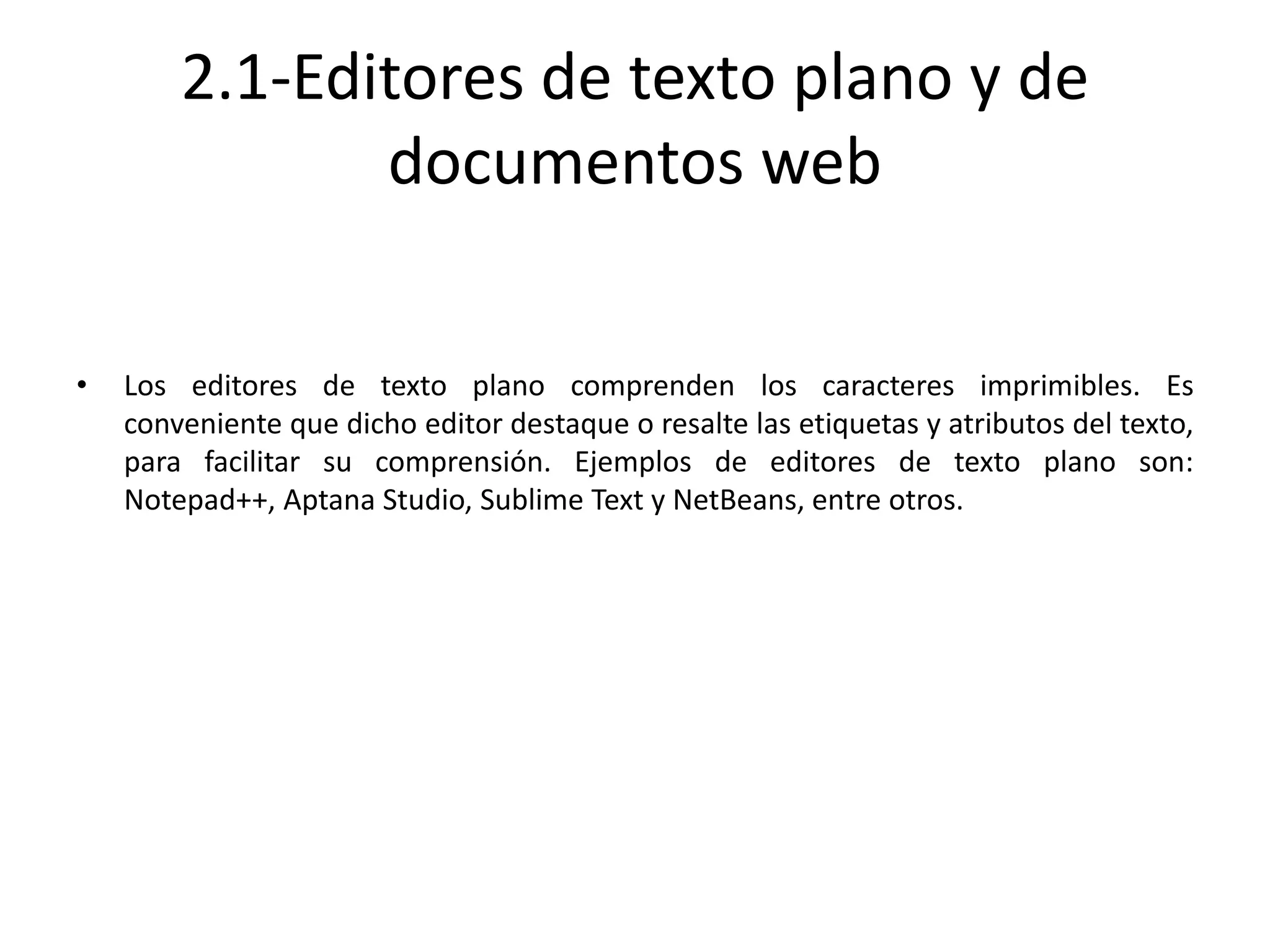 2.1-Editores de texto plano y de
documentos web
• Los editores de texto plano comprenden los caracteres imprimibles. Es
conveniente que dicho editor destaque o resalte las etiquetas y atributos del texto,
para facilitar su comprensión. Ejemplos de editores de texto plano son:
Notepad++, Aptana Studio, Sublime Text y NetBeans, entre otros.
 