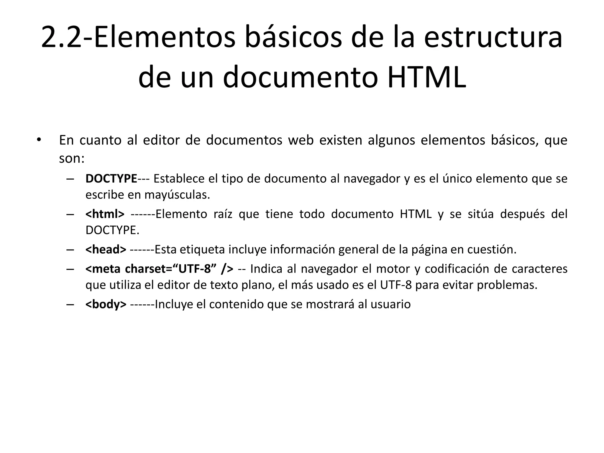 2.2-Elementos básicos de la estructura
de un documento HTML
• En cuanto al editor de documentos web existen algunos elementos básicos, que
son:
– DOCTYPE--- Establece el tipo de documento al navegador y es el único elemento que se
escribe en mayúsculas.
– <html> ------Elemento raíz que tiene todo documento HTML y se sitúa después del
DOCTYPE.
– <head> ------Esta etiqueta incluye información general de la página en cuestión.
– <meta charset=“UTF-8” /> -- Indica al navegador el motor y codificación de caracteres
que utiliza el editor de texto plano, el más usado es el UTF-8 para evitar problemas.
– <body> ------Incluye el contenido que se mostrará al usuario
 