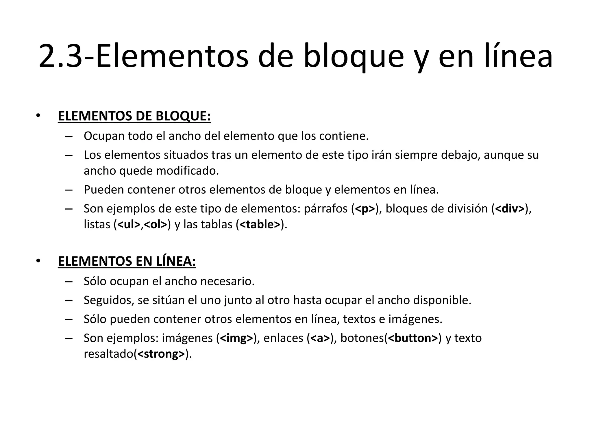 2.3-Elementos de bloque y en línea
• ELEMENTOS DE BLOQUE:
– Ocupan todo el ancho del elemento que los contiene.
– Los elementos situados tras un elemento de este tipo irán siempre debajo, aunque su
ancho quede modificado.
– Pueden contener otros elementos de bloque y elementos en línea.
– Son ejemplos de este tipo de elementos: párrafos (<p>), bloques de división (<div>),
listas (<ul>,<ol>) y las tablas (<table>).
• ELEMENTOS EN LÍNEA:
– Sólo ocupan el ancho necesario.
– Seguidos, se sitúan el uno junto al otro hasta ocupar el ancho disponible.
– Sólo pueden contener otros elementos en línea, textos e imágenes.
– Son ejemplos: imágenes (<img>), enlaces (<a>), botones(<button>) y texto
resaltado(<strong>).
 