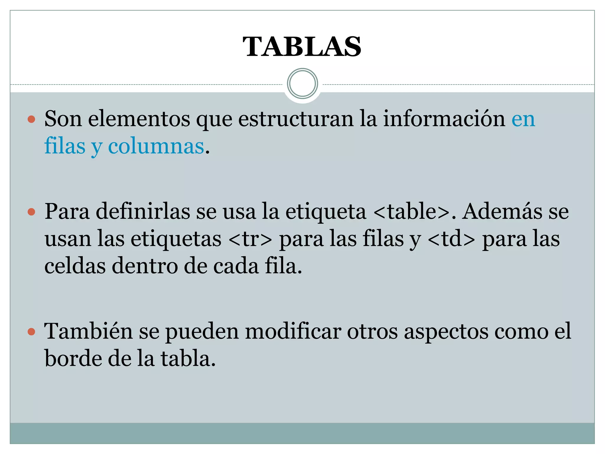 TABLAS
 Son elementos que estructuran la información en
filas y columnas.
 Para definirlas se usa la etiqueta <table>. Además se
usan las etiquetas <tr> para las filas y <td> para las
celdas dentro de cada fila.
 También se pueden modificar otros aspectos como el
borde de la tabla.
 
